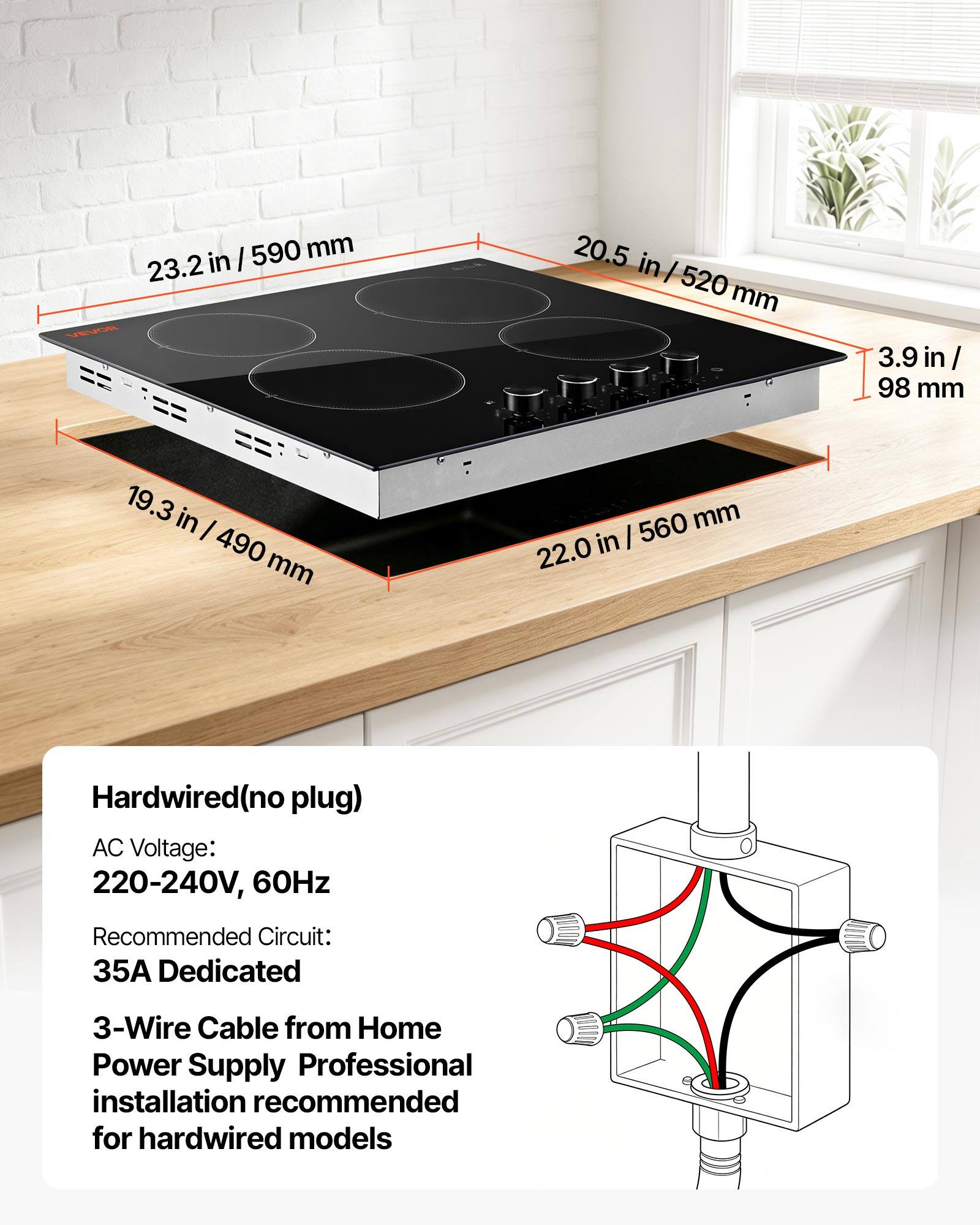 / 590 mm 23.2 in VEVOR  
20.5 in | 520 mm  
3.9 in/ 98 mm  
19.3 in I 490 mm  
560 mm 22.0 in  
Hardwired(no plug) AC Voltage: 220-240V, 60Hz  
Recommended Circuit: 35A Dedicated  
3-Wire Cable from Home Power Supply Professional installation recommended for hardwired models