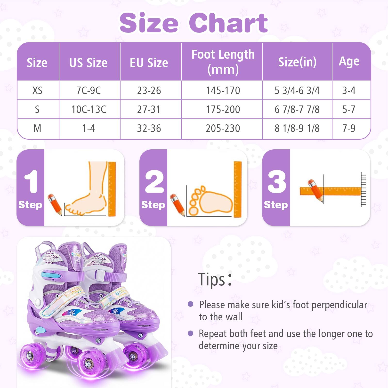 **Size Chart**

| Size | US Size | EU Size | Foot Length (mm) | Size (in) | Age |
|------|---------|---------|----------------|----------|-----|
| XS   | 7C-9C   | 23-26   | 145-170         | 5 3/4-6 3/4 | 3-4 |
| S    | 10C-13C | 27-31   | 175-200         | 6 7/8-7 7/8 | 5-7 |
| M    | 1-4    | 32-36   | 205-230         | 8 1/8-9 1/8 | 7-9 |

**Steps:**
1. Step 1
2. Step 2
3. Step 3

**Tips:**
- Please make sure kid's foot perpendicular to the wall
- Repeat both feet and use the longer one to determine your size