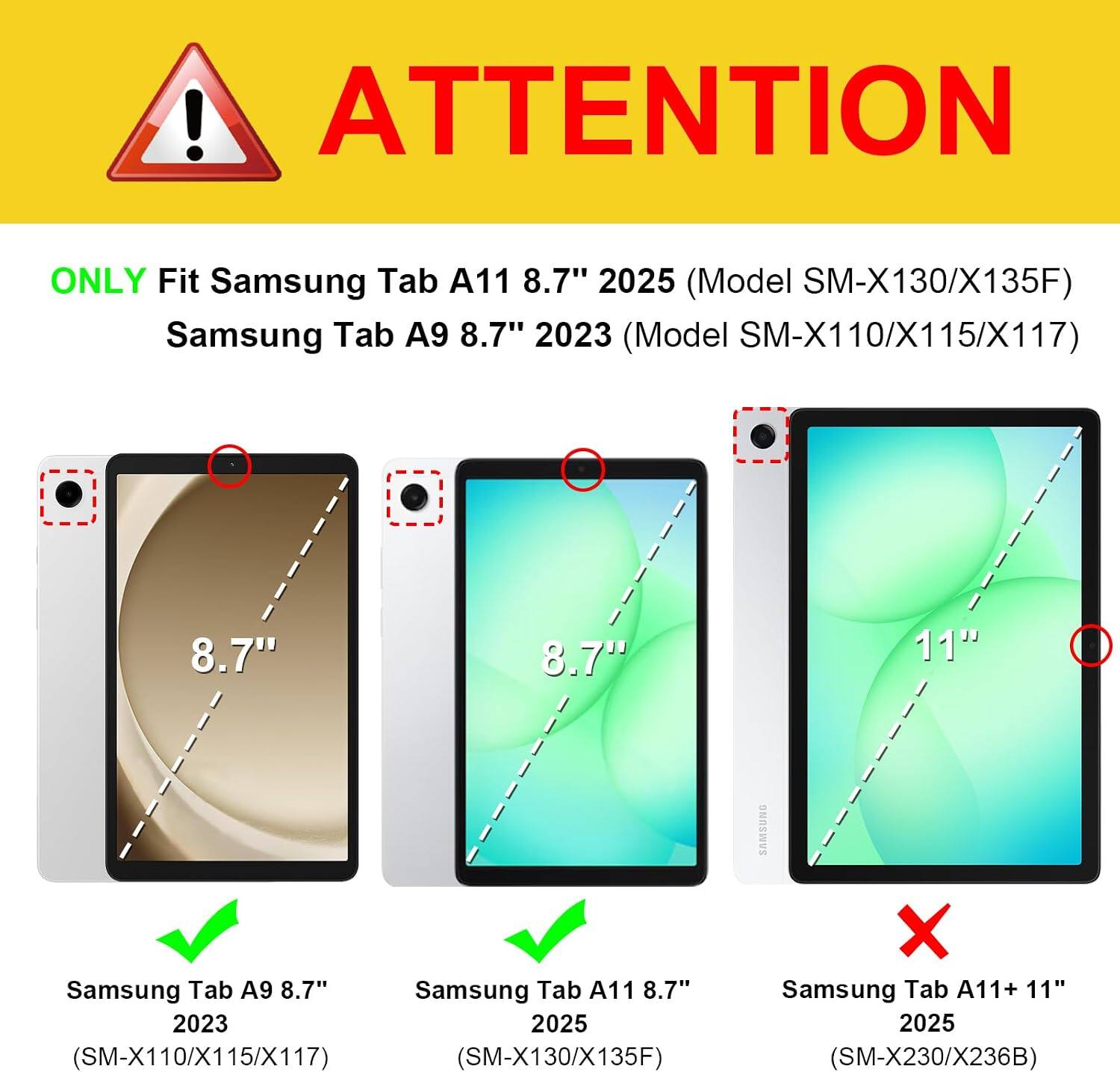 ! ATTENTION  
ONLY Fit Samsung Tab A11 8.7" 2025 (Model SM-X130/X135F)  
Samsung Tab A9 8.7" 2023 (Model SM-X110/X115/X117)  
8.7"  
8.7"  
11"  
SAMSUNG  
Samsung Tab A9 8.7"  
Samsung Tab A11 8.7" 2023  
2025 (SM-X110/X115/X117)  
(SM-X130/X135F)  
X Samsung Tab A11+ 11" 2025 (SM-X230/X236B)