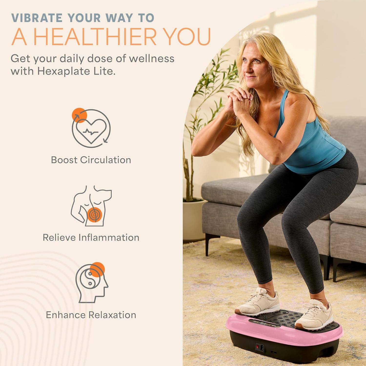 Vibrate your way to a healthier you. Get your daily dose of wellness with Hexaplate Lite.

- Boost Circulation
- Relieve Inflammation
- Enhance Relaxation