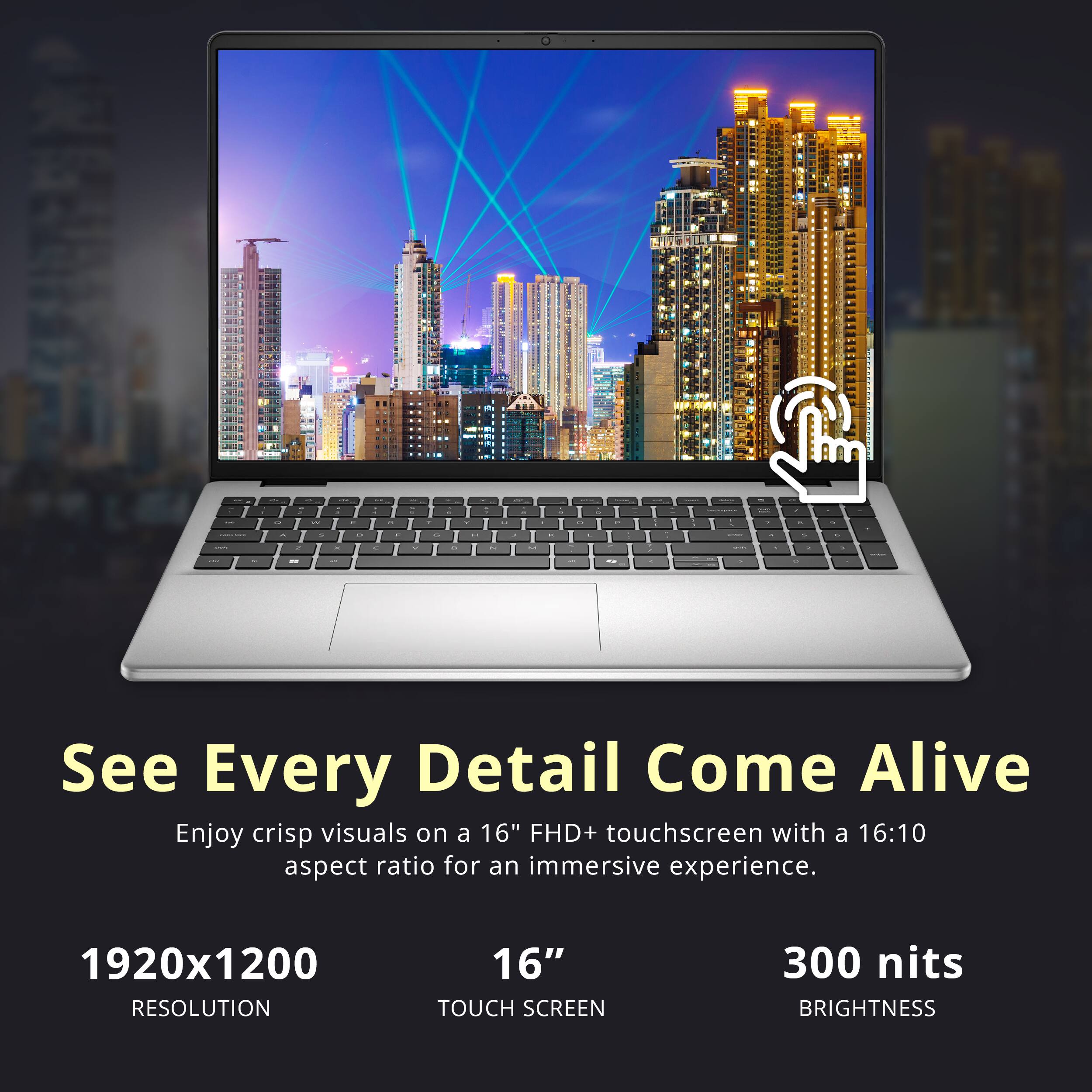 See Every Detail Come Alive

Enjoy crisp visuals on a 16" FHD+ touchscreen with a 16:10 aspect ratio for an immersive experience.

1920x1200 RESOLUTION  
16" TOUCH SCREEN  
300 nits BRIGHTNESS