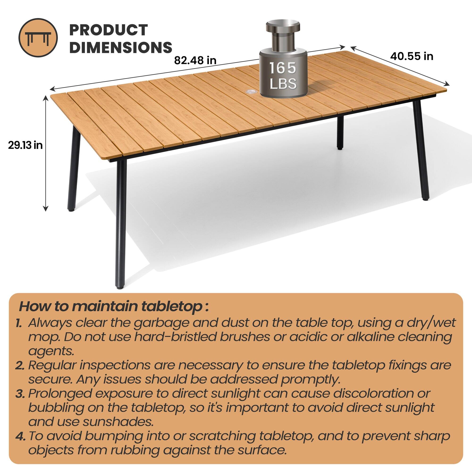 **PRODUCT DIMENSIONS**  
82.48 in  
165 LBS  
40.55 in  
29.13 in  

**How to maintain tabletop:**  
1. Always clear the garbage and dust on the table top, using a dry/wet mop. Do not use hard-bristled brushes or acidic or alkaline cleaning agents.  
2. Regular inspections are necessary to ensure the tabletop fixings are secure. Any issues should be addressed promptly.  
3. Prolonged exposure to direct sunlight can cause discoloration or bubbling on the tabletop, so it's important to avoid direct sunlight and use sunshades.  
4. To avoid bumping into or scratching tabletop, and to prevent sharp objects from rubbing against the surface.