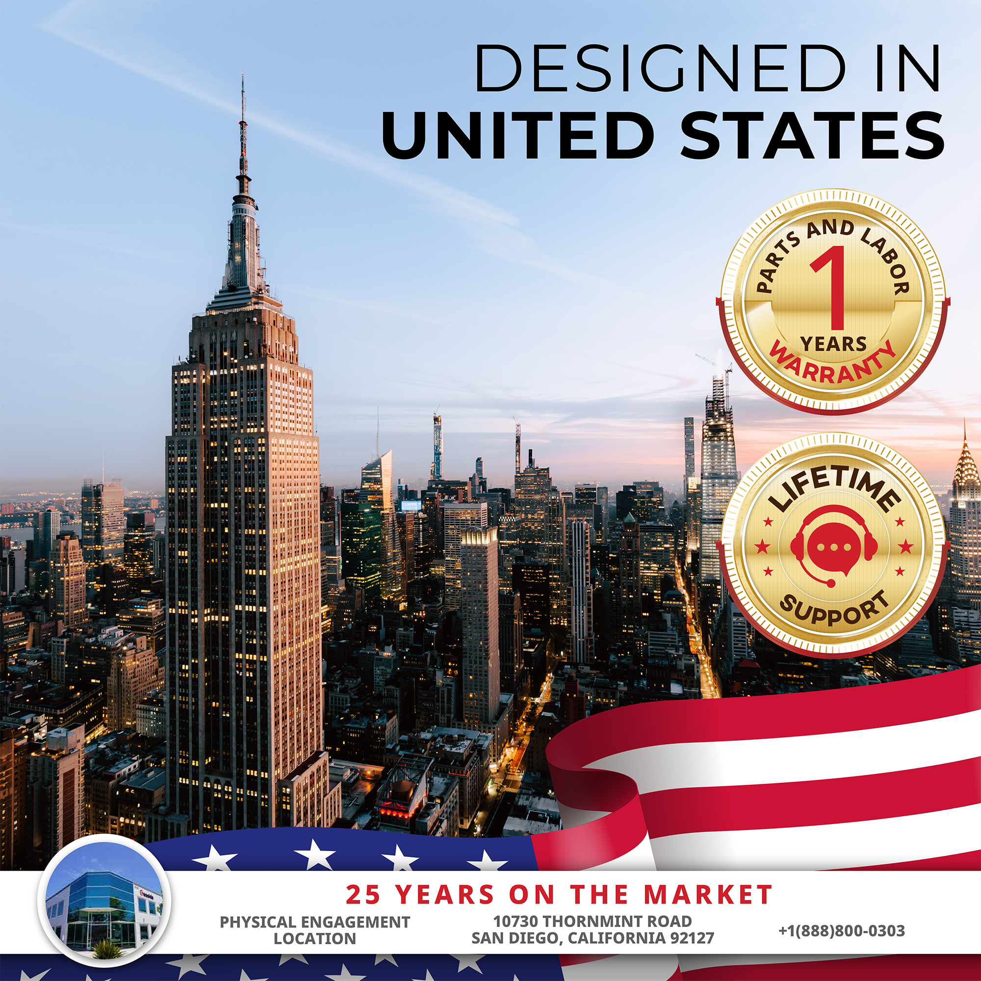 DESIGNED IN UNITED STATES

1 YEAR PARTS AND LABOR WARRANTY

LIFETIME SUPPORT

25 YEARS ON THE MARKET

PHYSICAL ENGAGEMENT LOCATION
10730 THORNMINT ROAD
SAN DIEGO, CALIFORNIA 92127
+1(888)800-0303
