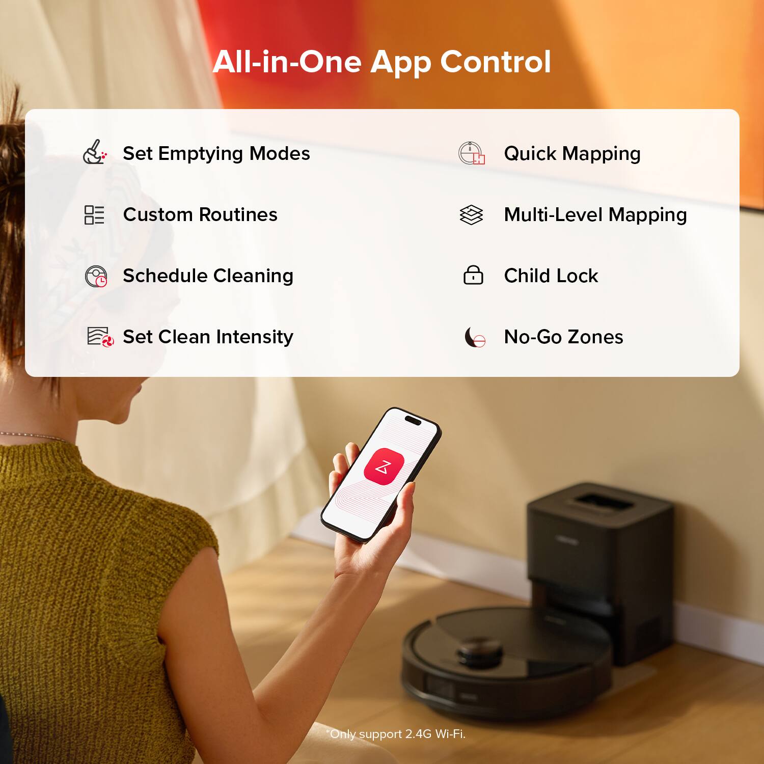 All-in-One App Control

- Set Emptying Modes
- Quick Mapping
- Custom Routines
- Multi-Level Mapping
- Schedule Cleaning
- Child Lock
- Set Clean Intensity
- No-Go Zones

*Only support 2.4G Wi-Fi.