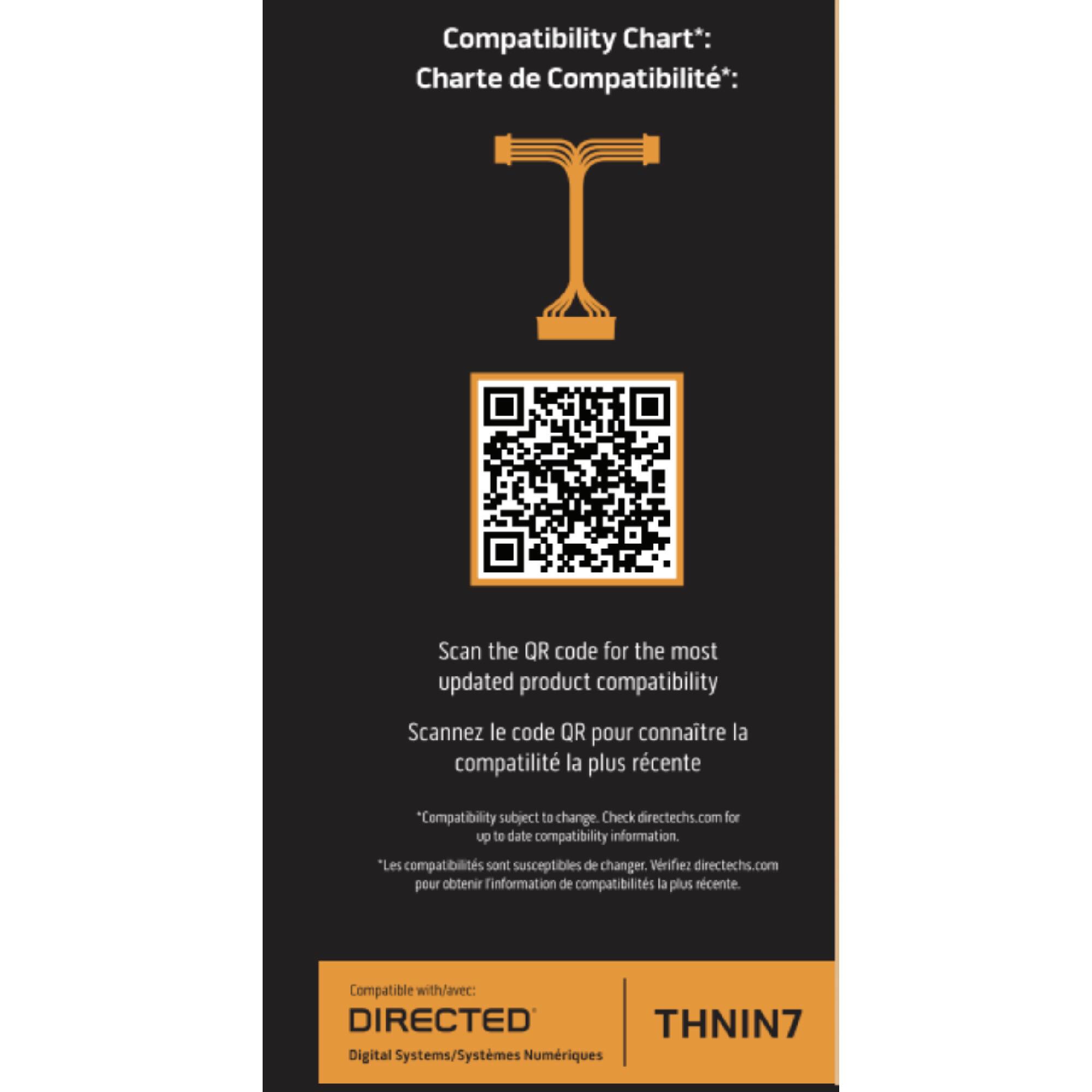 Compatibility Chart*:  
Charte de Compatibilité*:  

Scan the QR code for the most updated product compatibility  
Scannez le code QR pour connaître la compatibilité la plus récente  

"Compatibility subject to change. Check directechs.com for up to date compatibility information."  
"Les compatibilités sont susceptibles de changer. Vérifiez directechs.com pour obtenir l'information de compatibilité la plus récente."  

Compatible with/avec:  
DIRECTED  
Digital Systems/Systèmes Numériques  

THNIN7