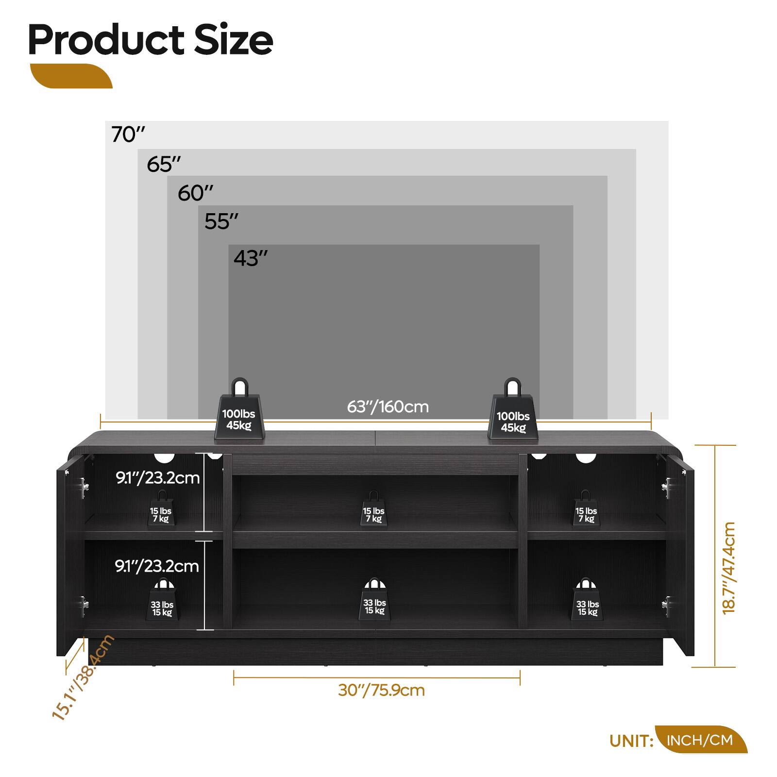 Product Size

- 70" / 177.8cm
- 65" / 165.1cm
- 60" / 152.4cm
- 55" / 140cm
- 43" / 109.2cm

- 63" / 160cm
- 9.1" / 23.2cm
- 15 lbs / 7 kg
- 15.1" / 38.4cm
- 30" / 75.9cm
- 18.7" / 47.4cm

- 100 lbs / 45 kg

UNIT: INCH/CM