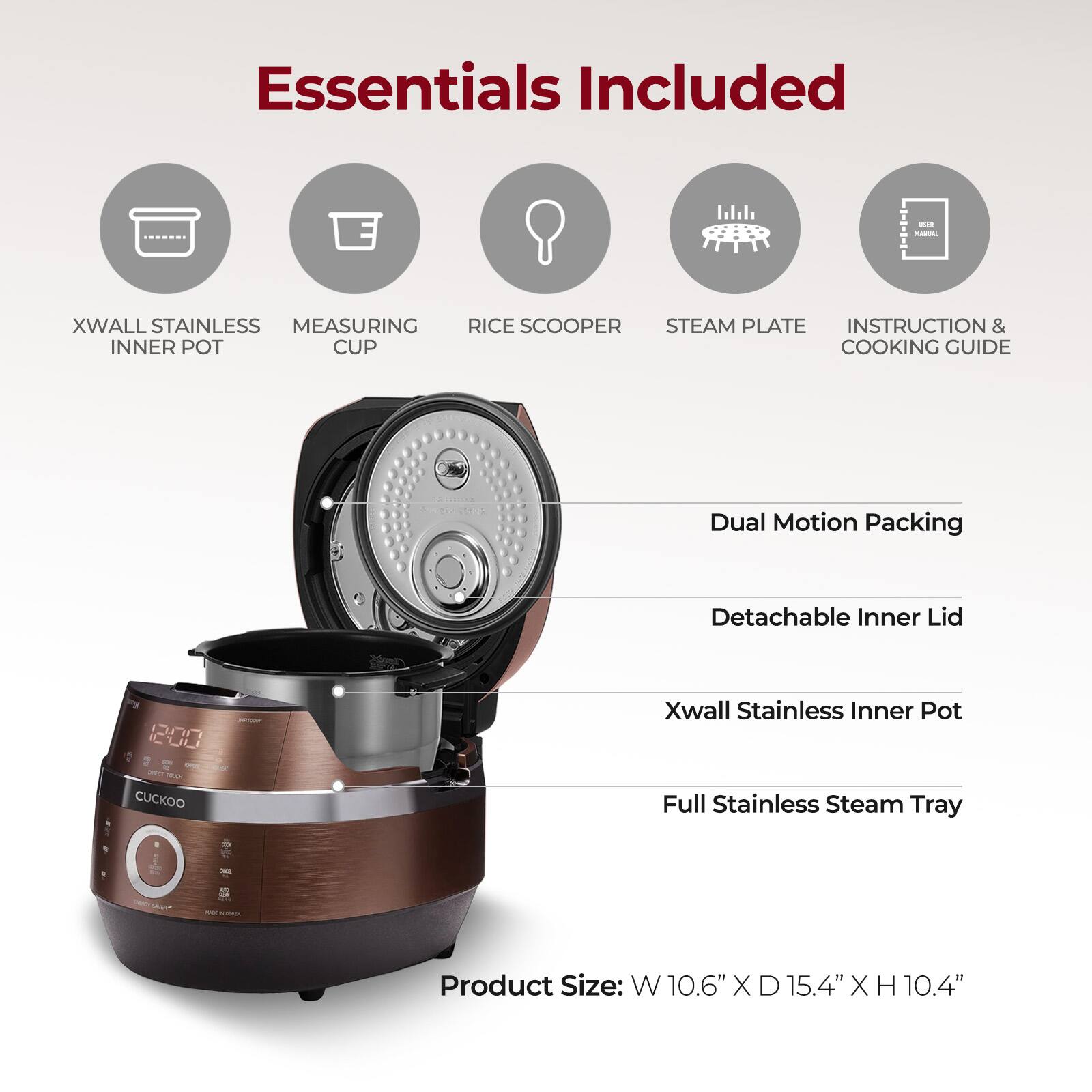 Essentials Included

- XWALL STAINLESS INNER POT
- MEASURING CUP
- RICE SCOOPER
- STEAM PLATE
- INSTRUCTION & COOKING GUIDE

Dual Motion Packing

- Detachable Inner Lid
- Xwall Stainless Inner Pot
- Full Stainless Steam Tray

Product Size: W 10.6" X D 15.4" X H 10.4"