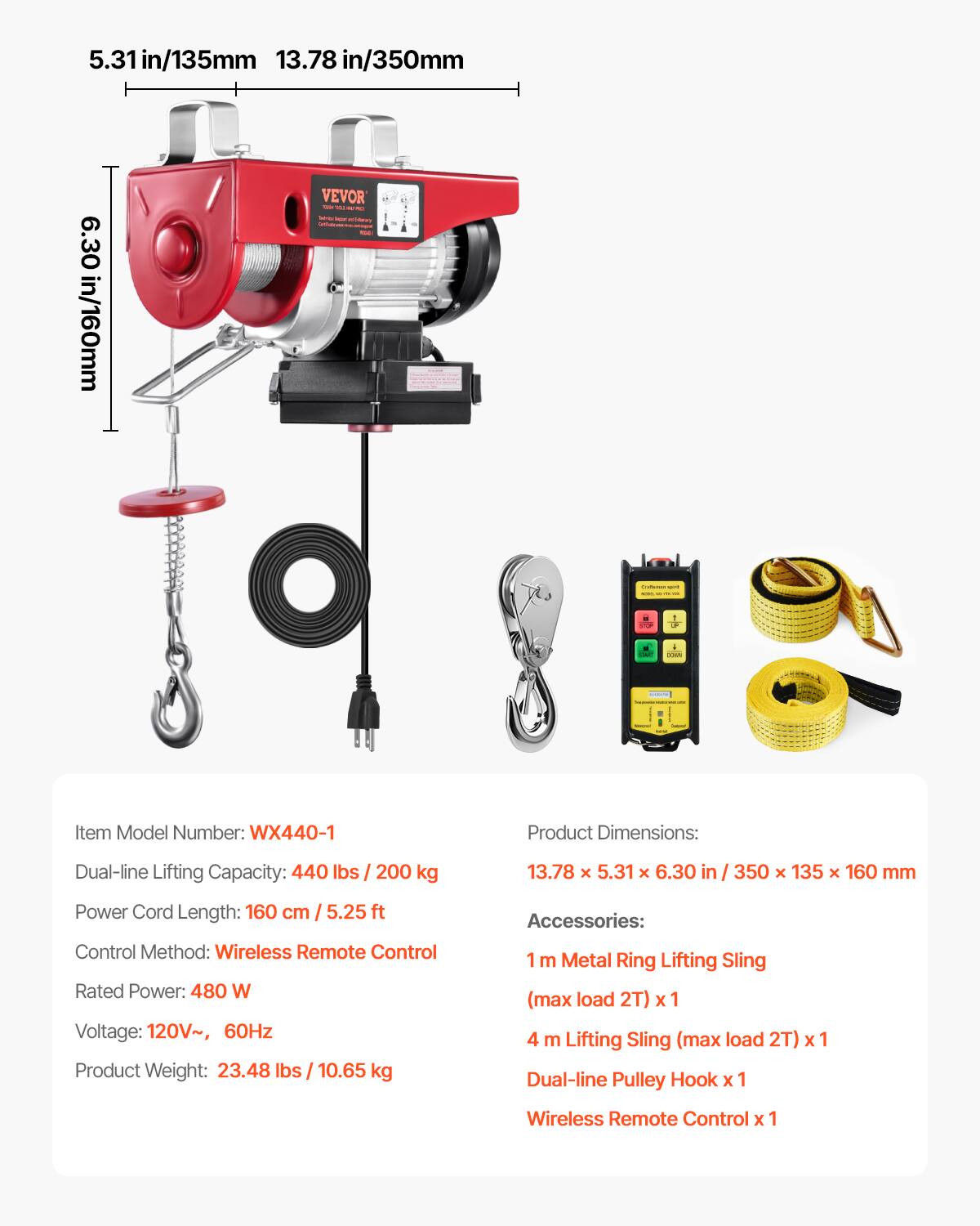 5.31 in/135mm  
13.78 in/350mm  
6.30 in/160mm  

VEVOR  

Item Model Number: WX440-1  
Dual-line Lifting Capacity: 440 lbs / 200 kg  
Product Dimensions: 13.78 x 5.31 x 6.30 in / 350 x 135 x 160 mm  
Power Cord Length: 160 cm / 5.25 ft  
Control Method: Wireless Remote Control  
Rated Power: 480 W  
Voltage: 120V~, 60Hz  
Product Weight: 23.48 lbs / 10.65 kg  

Accessories:  
1 m Metal Ring Lifting Sling (max load 2T) x 1  
4 m Lifting Sling (max load 2T) x 1  
Dual-line Pulley Hook x 1  
Wireless Remote Control x 1