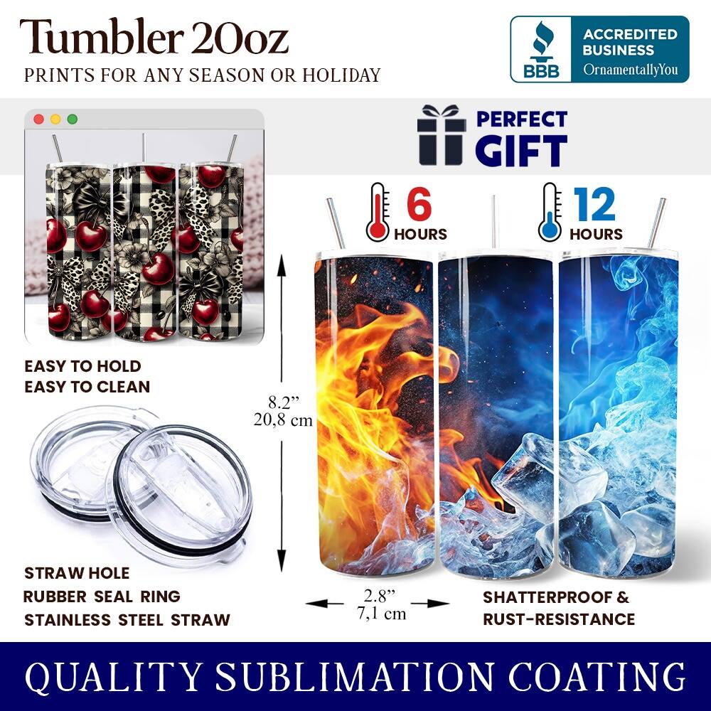 Tumbler 20oz  
PRINTS FOR ANY SEASON OR HOLIDAY  
ACCREDITED BUSINESS BBB OrnamentallyYou  
PERFECT GIFT  
6 HOURS  
12 HOURS  
EASY TO HOLD  
EASY TO CLEAN  
8.2" (20.8 cm)  
STRAW HOLE  
RUBBER SEAL RING  
STAINLESS STEEL STRAW  
2.8" (7.1 cm)  
SHATTERPROOF & RUST-RESISTANCE  
QUALITY SUBLIMATION COATING