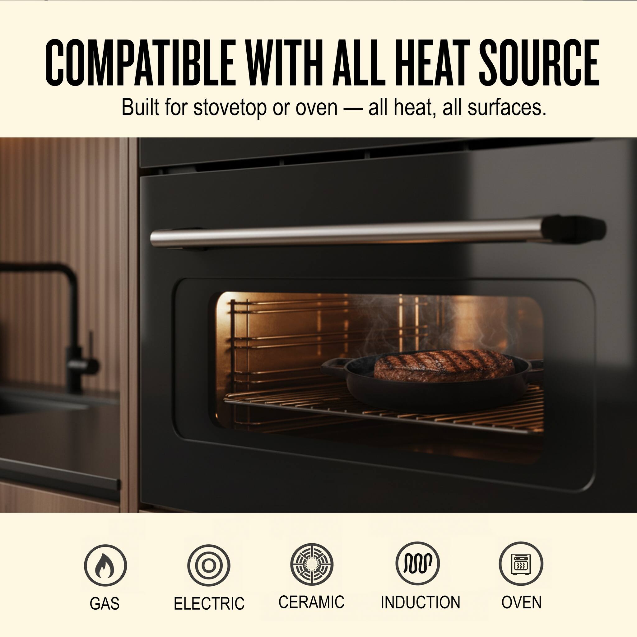 COMPATIBLE WITH ALL HEAT SOURCE  
Built for stovetop or oven — all heat, all surfaces.  

GAS  
ELECTRIC  
CERAMIC  
INDUCTION  
OVEN