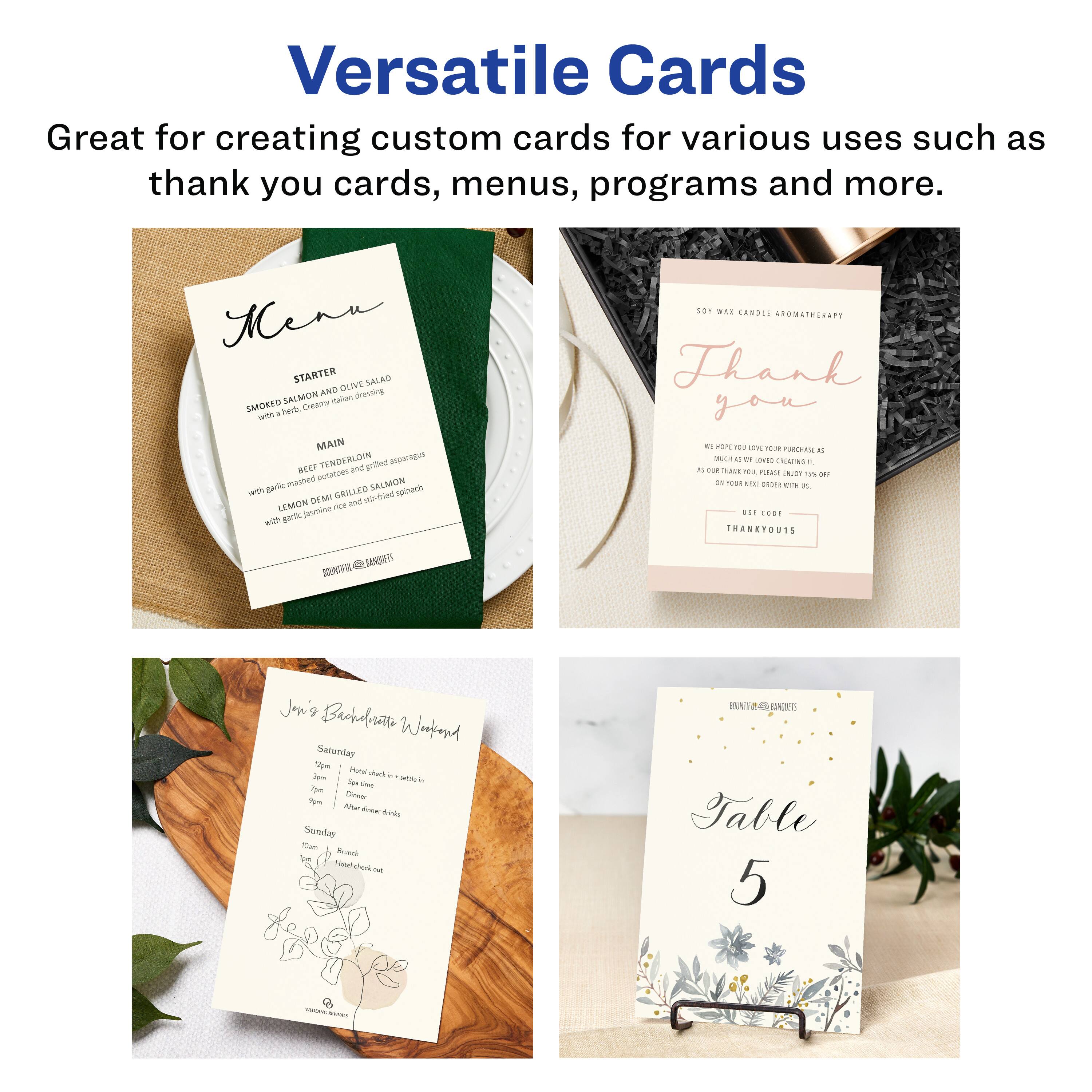 Versatile Cards  
Great for creating custom cards for various uses such as thank you cards, menus, programs and more.

Menu  
STARTER  
SMOKED SALMON AND OLIVE SALAD  
with herb, creamy dressing  

MAIN  
BEEF TENDERLOIN  
grilled with rosemary and garlic mashed potatoes  

LEMON DILL GRILLED SALMON  
with garlic, lemon and grilled asparagus  

THANK YOU  
WE HOPE YOU LOVE YOUR PURCHASE AS MUCH AS WE LOVE YOU. PLEASE ENJOY 15% OFF ON YOUR NEXT ORDER WITH US.  
THANK YOU!  

Jon's Bachelor Wreath  
Saturday  
10 am - 12 pm  
Hors d'oeuvres & cocktails  
12 pm  
Dinner  
After dinner drinks  

Sunday  
10 am  
Brunch  
Hors d'oeuvres not  

Table 5