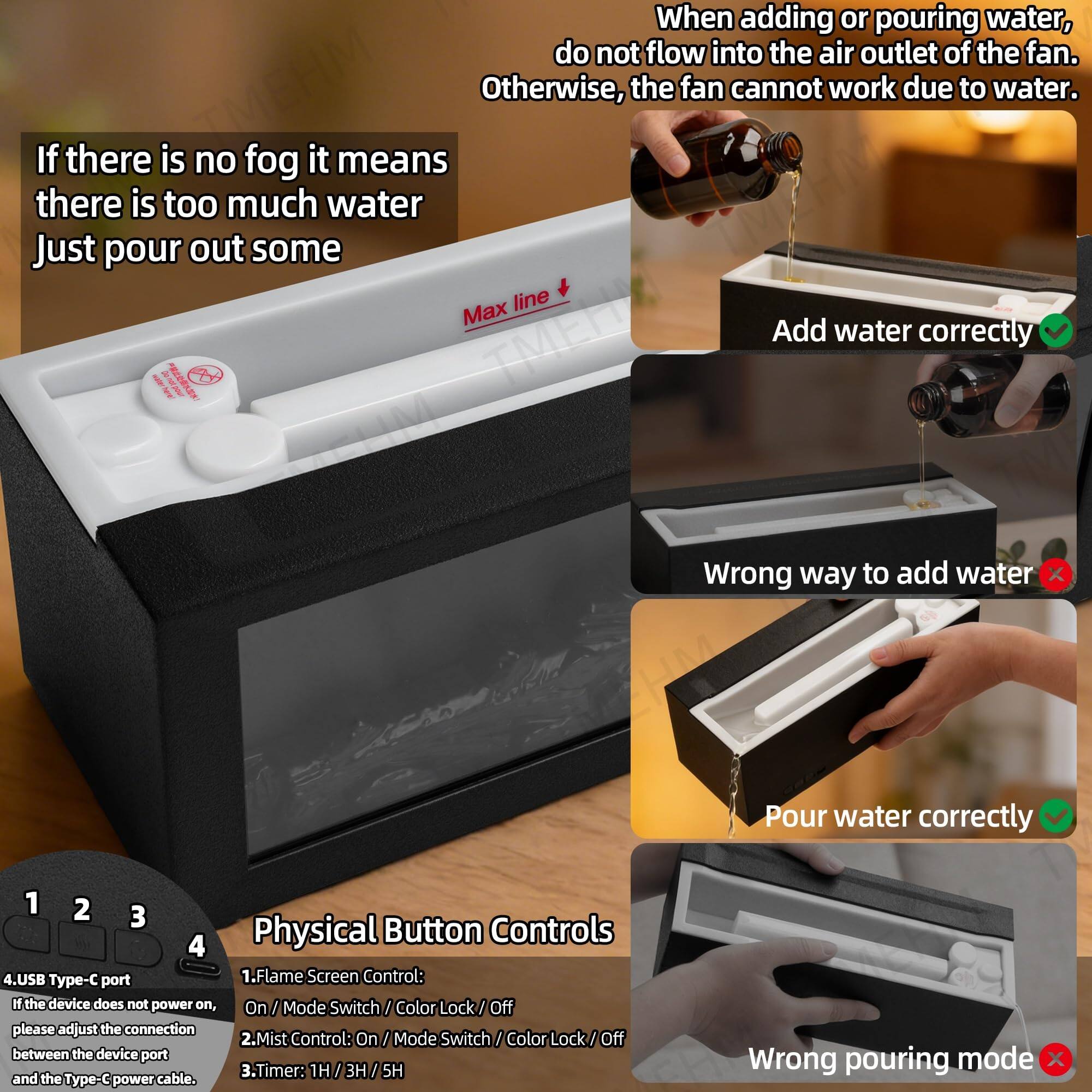 When adding or pouring water, do not flow into the air outlet of the fan. Otherwise, the fan cannot work due to water. If there is no fog it means there is too much water Just pour out some Max line

Add water correctly

Wrong way to add water

Pour water correctly

Physical Button Controls

1. Flame Screen Control: If the device does not power on, On / Mode Switch / Color Lock / Off please adjust the connection
2. Mist Control: On / Mode Switch / Color Lock / Off between the device port
3. Timer: 1H / 3H / 5H

4. USB Type-C port and the Type-C power cable.