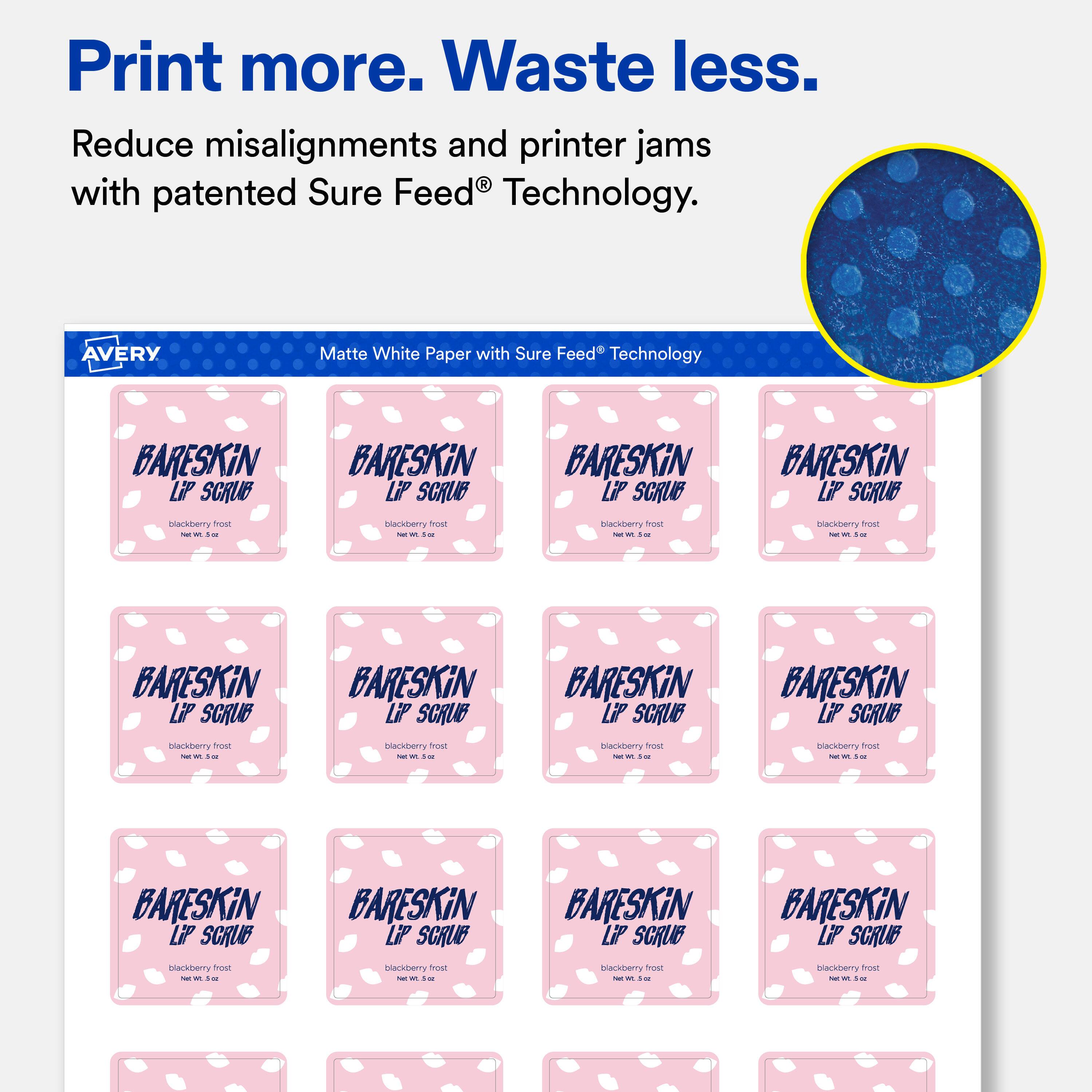 Print more. Waste less.  
Reduce misalignments and printer jams with patented Sure Feed® Technology.  

AVERY  
Matte White Paper with Sure Feed® Technology  

BARESKiN LiP SCRUB  
blackberry frost  
Net Wt. 0.5 oz  

BARESKiN LiP SCRUB  
blackberry frost  
Net Wt. 0.5 oz  

BARESKiN LiP SCRUB  
blackberry frost  
Net Wt. 0.5 oz  

BARESKiN LiP SCRUB  
blackberry frost  
Net Wt. 0.5 oz  

BARESKiN LiP SCRUB  
blackberry frost  
Net Wt. 0.5 oz  

BARESKiN LiP SCRUB  
blackberry frost  
Net Wt. 0.5 oz  

BARESKiN LiP SCRUB  
blackberry frost  
Net Wt. 0.5 oz  

BARESKiN LiP SCRUB  
blackberry frost  
Net Wt. 0.5 oz  

BARESKiN LiP SCRUB  
blackberry frost  
Net Wt. 0.5 oz  

BARESKiN