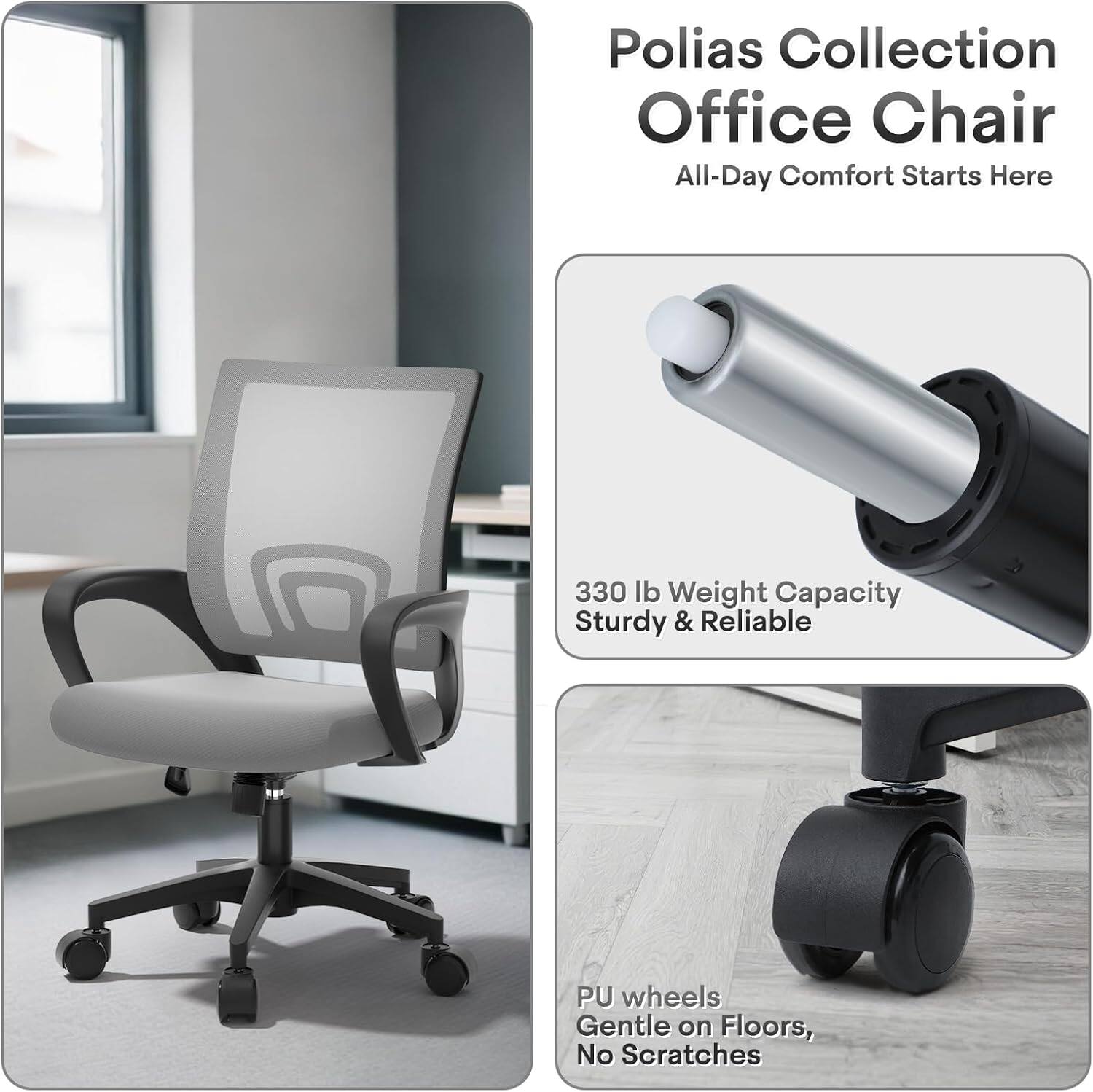 Polias Collection Office Chair  
All-Day Comfort Starts Here  

330 lb Weight Capacity  
Sturdy & Reliable  

PU wheels  
Gentle on Floors, No Scratches