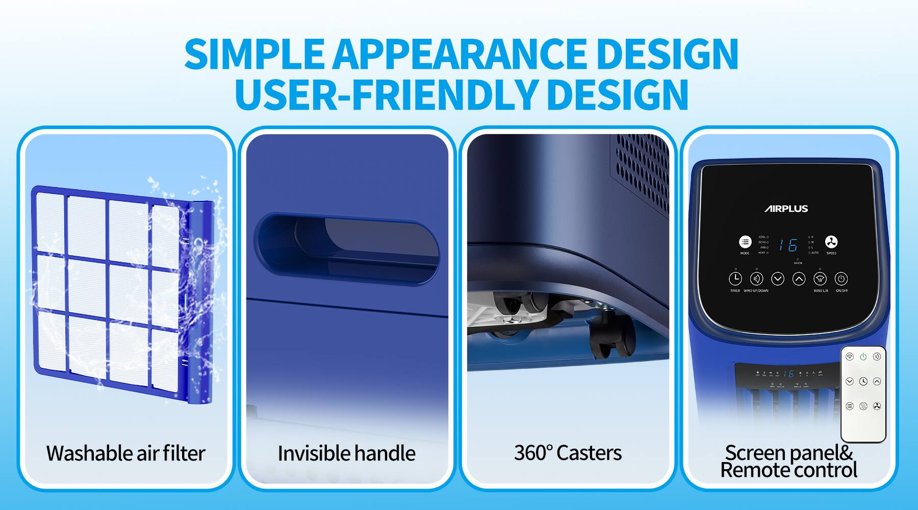 SIMPLE APPEARANCE DESIGN  
USER-FRIENDLY DESIGN  

- Washable air filter  
- Invisible handle  
- 360° Casters  
- Screen panel & Remote control