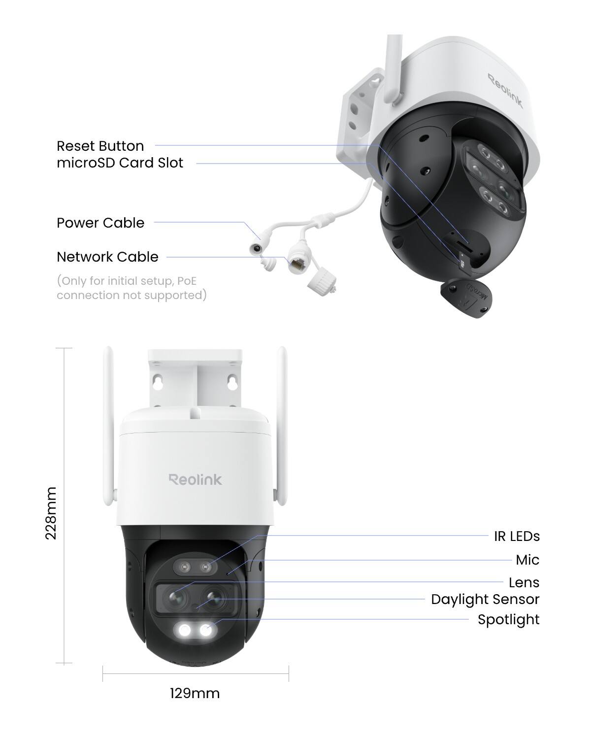 Reset Button  
microSD Card Slot  
Power Cable  
Network Cable (Only for initial setup, PoE connection not supported)  
MicroSD  
228mm  
Reolink  
IR LEDs  
Mic  
Lens  
Daylight Sensor  
Spotlight  
129mm