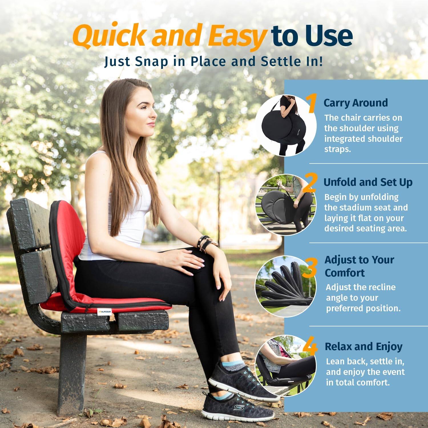 Quick and Easy to Use  
Just Snap in Place and Settle In!

1. Carry Around  
The chair carries on the shoulder using integrated shoulder straps.

2. Unfold and Set Up  
Begin by unfolding the stadium seat and laying it flat on your desired seating area.

3. Adjust to Your Comfort  
Adjust the recline angle to your preferred position.

4. Relax and Enjoy  
Lean back, settle in, and enjoy the event in total comfort.