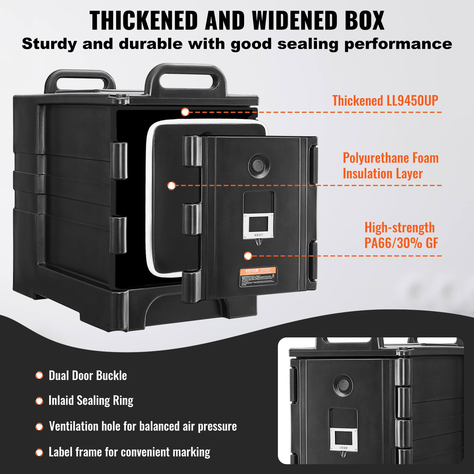 THICKENED AND WIDENED BOX
Sturdy and durable with good sealing performance
Thickened LL9450UP
Polyurethane Foam Insulation Layer
High-strength PA66/30% GF
VEVOR
Dual Door Buckle
Inlaid Sealing Ring
Ventilation hole for balanced air pressure
Label frame for convenient marking