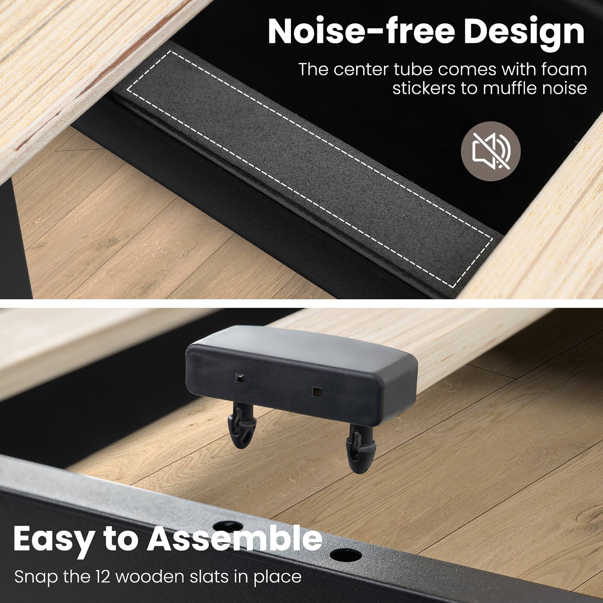 Noise-free Design  
The center tube comes with foam stickers to muffle noise  

Easy to Assemble  
Snap the 12 wooden slats in place