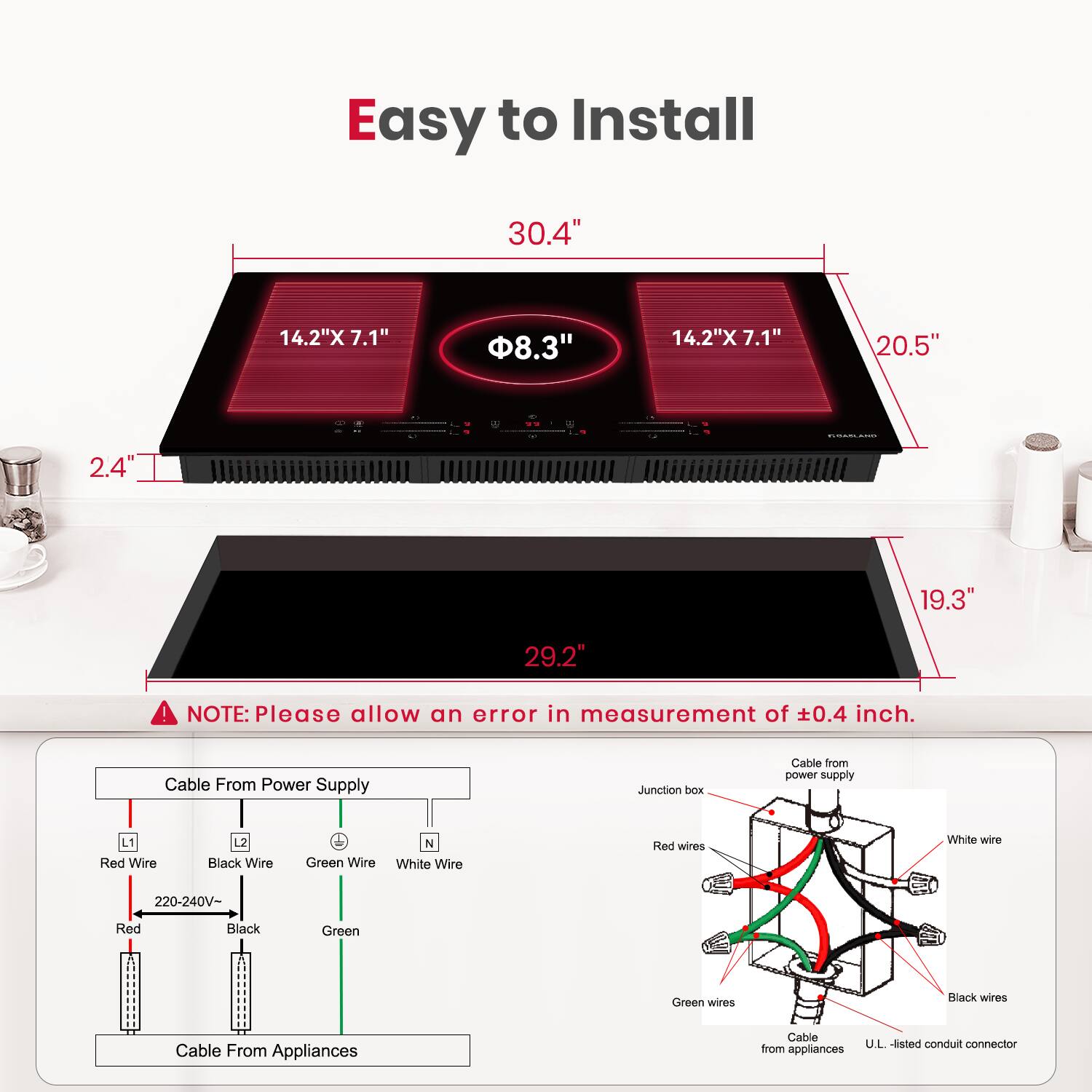 Easy to Install

30.4"
14.2"X 7.1"
8.3"
14.2"X 7.1"
20.5"
1
2.4"
19.3"
29.2"

NOTE: Please allow an error in measurement of 0.4 inch.

Cable From Power Supply
Junction box
Cable from power supply
L1 Red Wire
Black Wire
Green Wire
N White Wire
Red wires
White wire
220-240V-
Red
Black
Green
Green wires
Black wires
Cable From Appliances
Cable from
U.L. listed conduit connector
Appliances