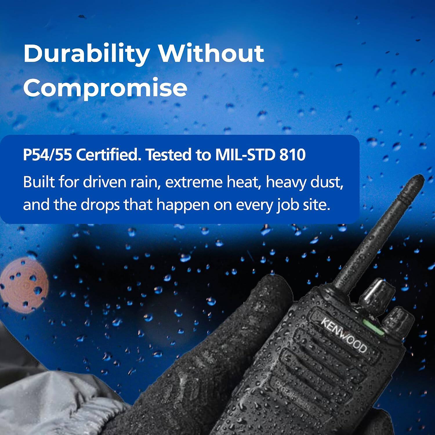 Durability Without Compromise

P54/55 Certified. Tested to MIL-STD 810

Built for driven rain, extreme heat, heavy dust, and the drops that happen on every job site.

KENWOOD