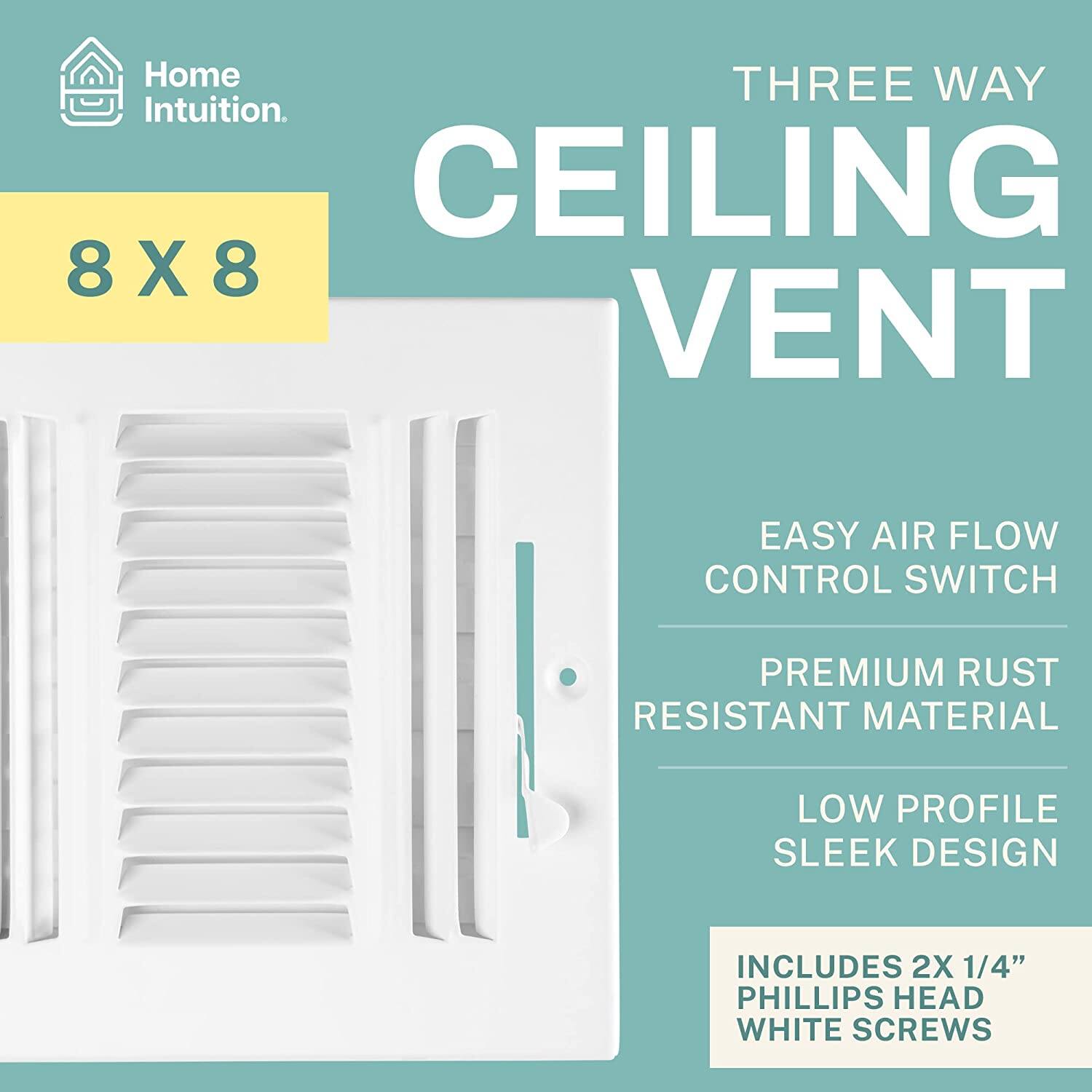Home Intuition.  
THREE WAY CEILING VENT  
8 X 8  
EASY AIR FLOW CONTROL SWITCH  
PREMIUM RUST RESISTANT MATERIAL  
LOW PROFILE SLEEK DESIGN  
INCLUDES 2X 1/4" PHILLIPS HEAD WHITE SCREWS