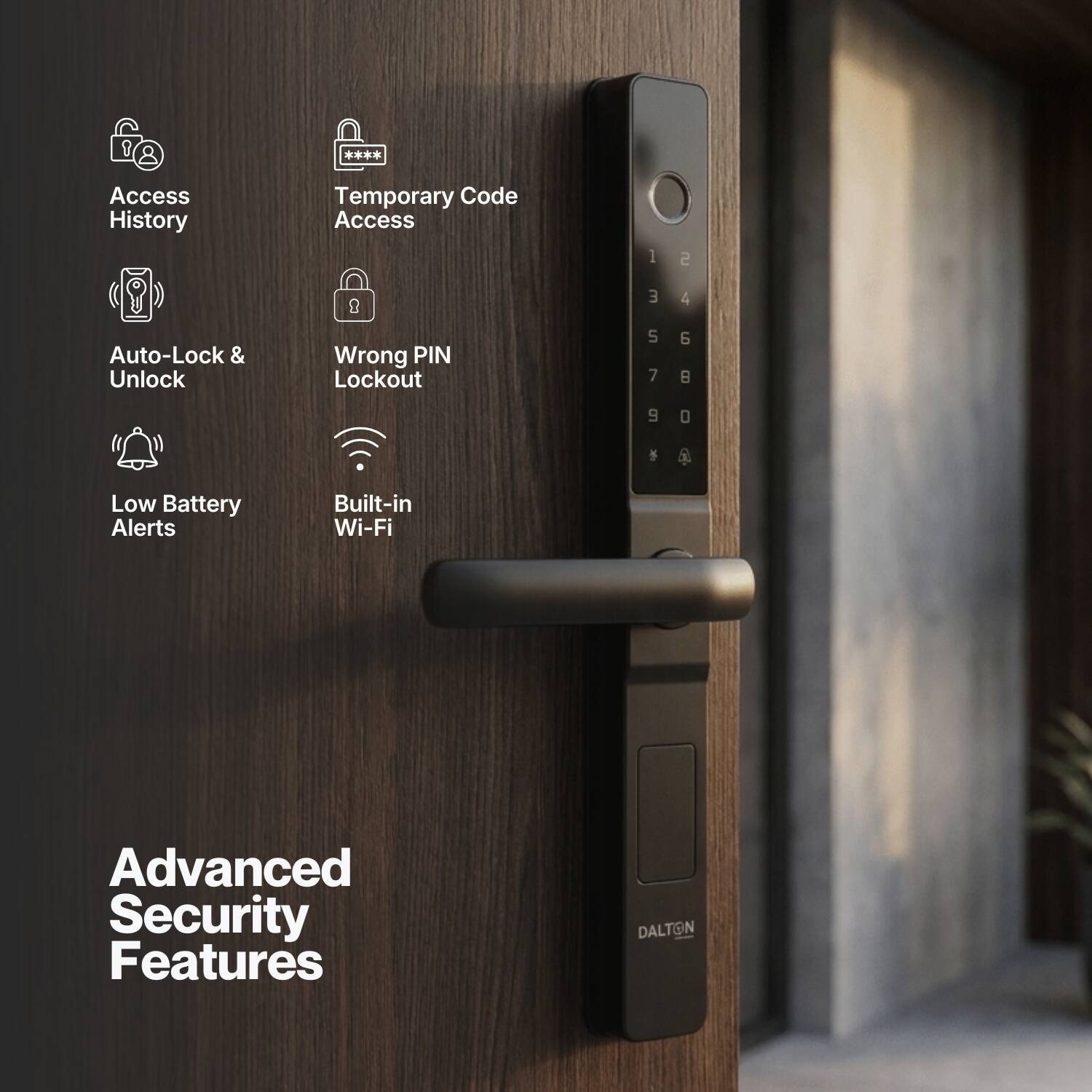 Access History  
Temporary Code Access  
Auto-Lock & Unlock  
Wrong PIN Lockout  
Low Battery Alerts  
Built-in Wi-Fi  
Advanced Security Features  
DALTON
