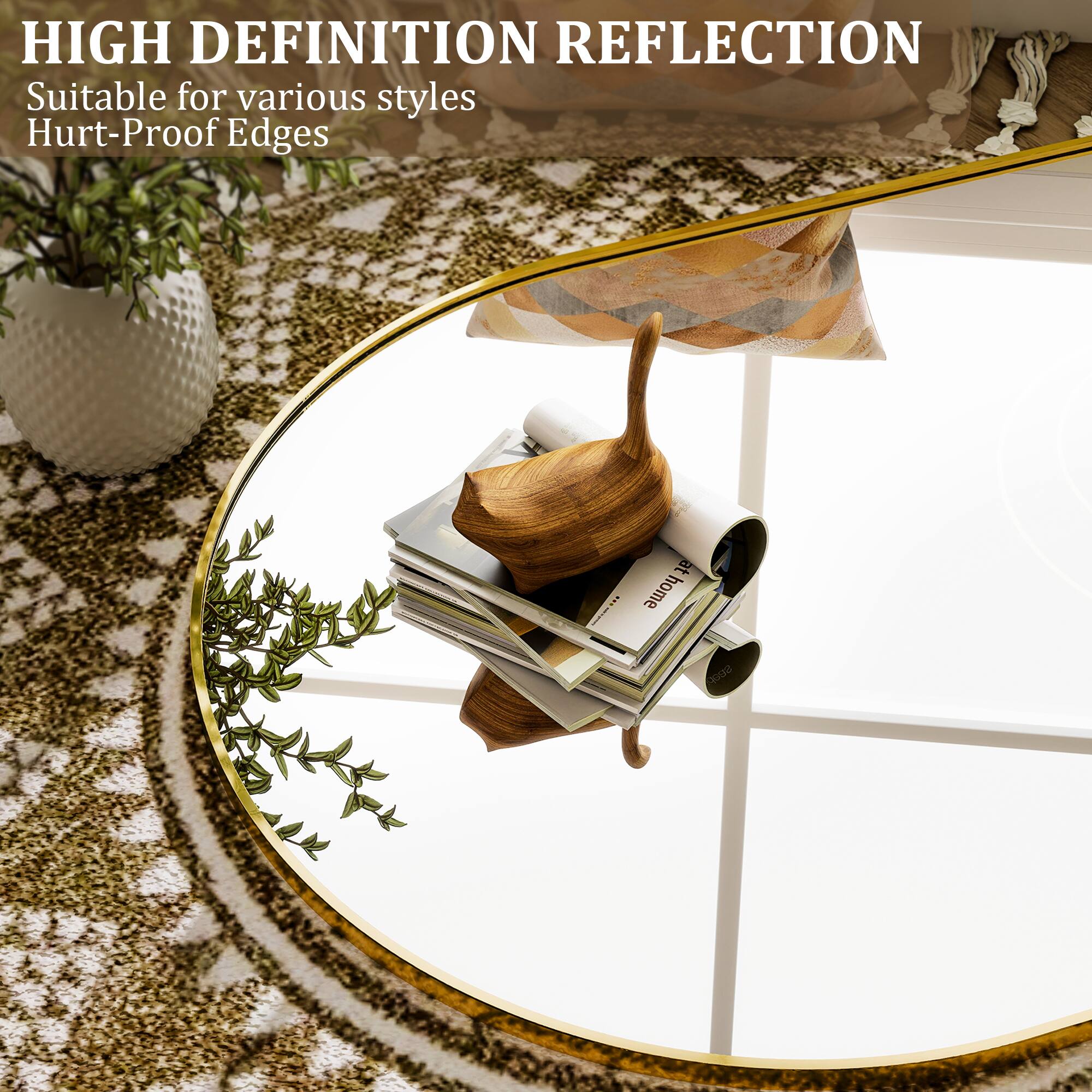 HIGH DEFINITION REFLECTION  
Suitable for various styles  
Hurt-Proof Edges