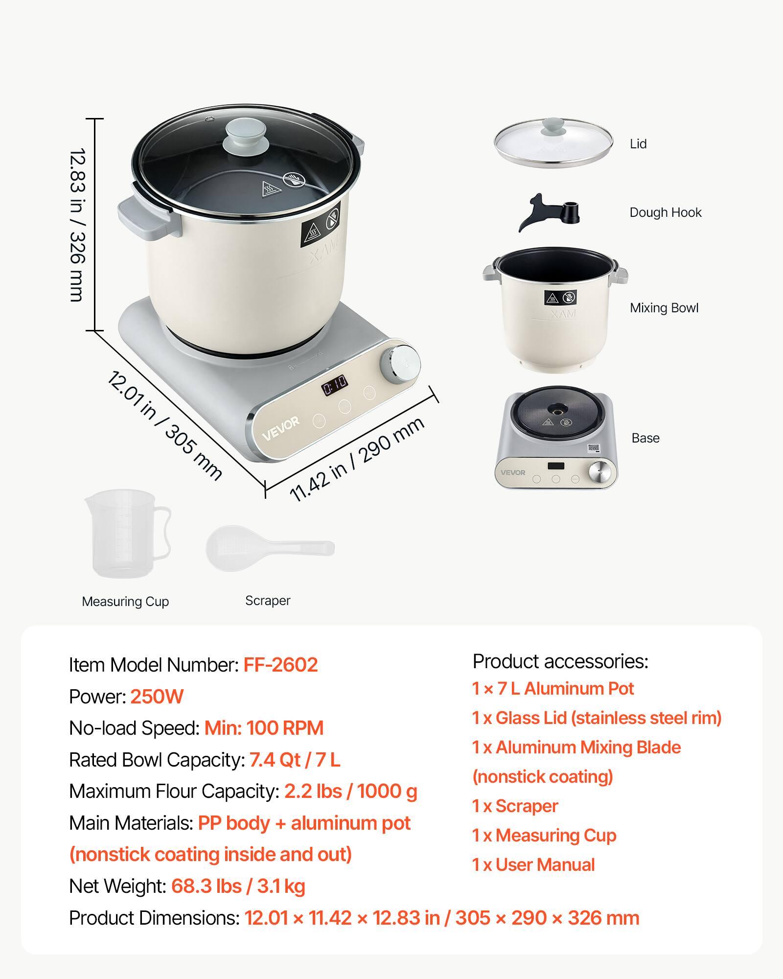 12.83 in / 326 mm

XAN
XAM
Lid Dough Hook Mixing Bowl
12.01 in - 305 mm
0: VEVOR mm 290 in 11.42
VEVOR
Base
Measuring Cup
Scraper

Item Model Number: FF-2602
Power: 250W
No-load Speed: Min: 100 RPM
Rated Bowl Capacity: 7.4 Qt/7L
Maximum Flour Capacity: 2.2 lbs 1000 g
Main Materials: PP body + aluminum pot (nonstick coating inside and out)
Net Weight: 68.3 lbs 3.1 kg
Product Dimensions: 12.01 x 11.42 x 12.83 in / 305 x 290 x 326 mm

Product accessories:
1 x Aluminum Pot
1 x Glass Lid (stainless steel rim)
1 x Aluminum Mixing Blade (nonstick coating)
1 x Scraper
1 x Measuring Cup
1 x User Manual