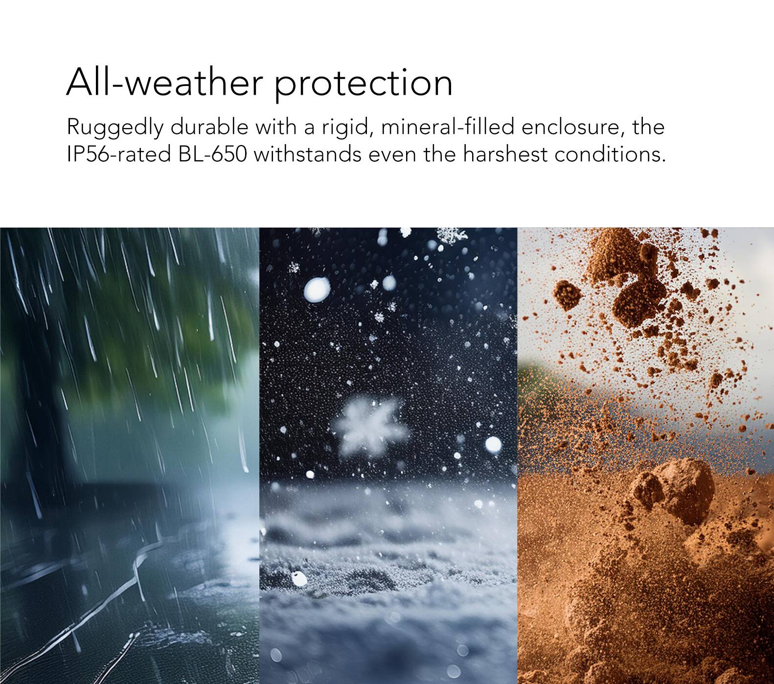 All-weather protection: Ruggedly durable with a rigid, mineral-filled enclosure, the IP56-rated BL-650 withstands even the harshest conditions.