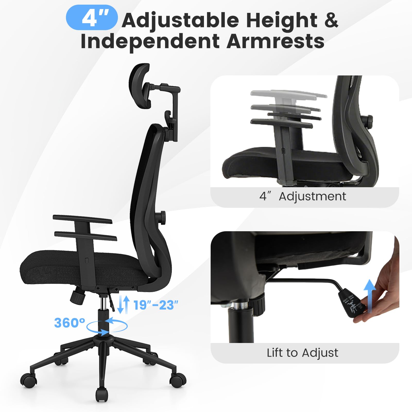 4" Adjustable Height & Independent Armrests

4" Adjustment

360°

19"-23"

Lift to Adjust