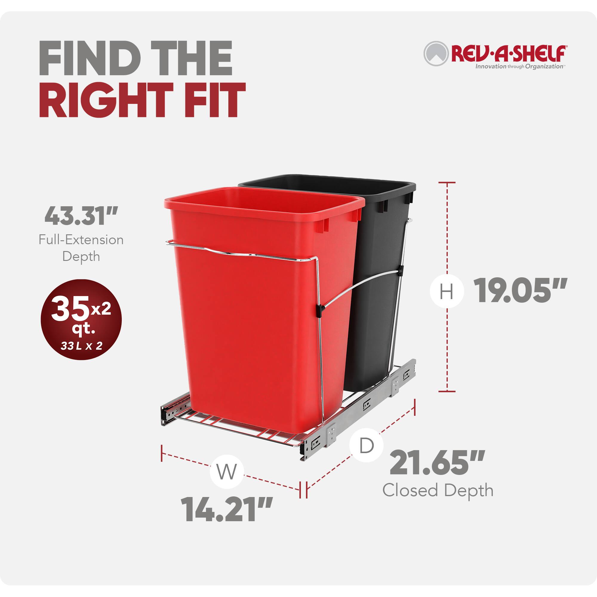 FIND THE RIGHT FIT  
REV-A-SHELF  
Innovation through Organization  

43.31" Full-Extension Depth  
35x2 qt. (33L x 2)  
H 19.05"  
W 14.21"  
D 21.65" Closed Depth