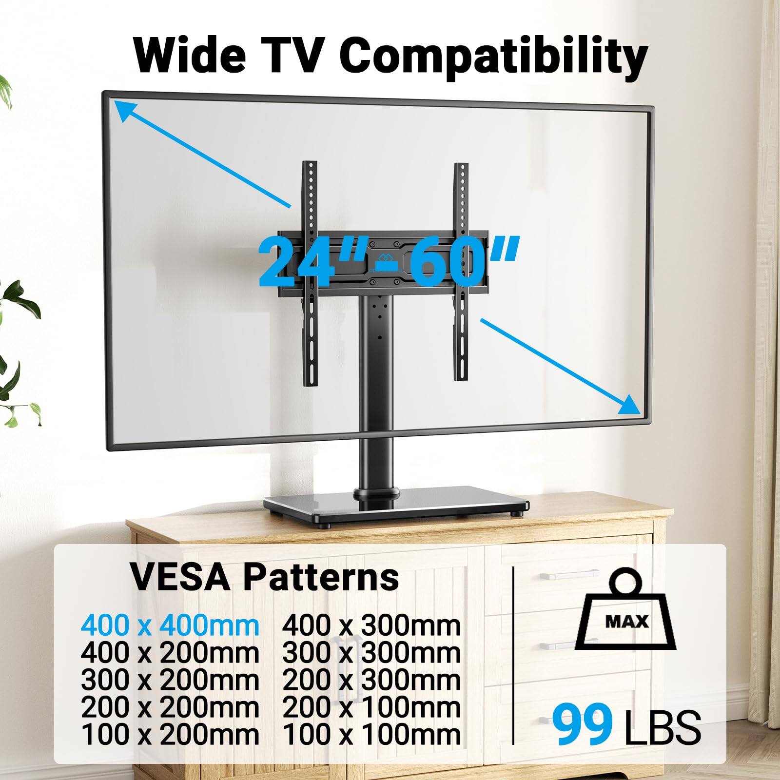 Wide TV Compatibility  
24" - 60"  

VESA Patterns  
400 x 400mm  
400 x 300mm  
400 x 200mm  
300 x 300mm  
300 x 200mm  
200 x 300mm  
200 x 200mm  
200 x 100mm  
100 x 200mm  
100 x 100mm  

MAX 99 LBS