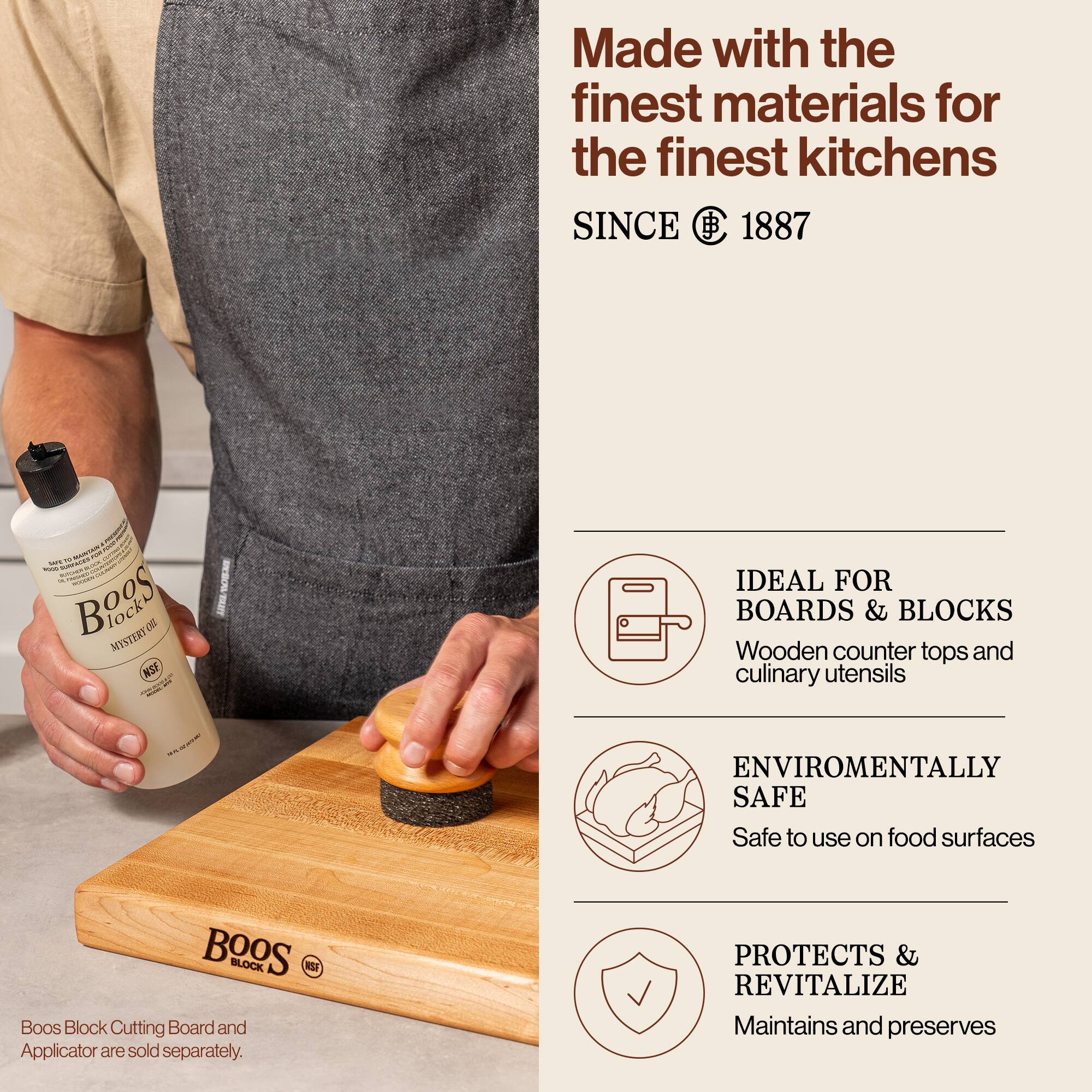 Made with the finest materials for the finest kitchens  
SINCE 1887  

Boos Block Mystery Oil  

Boos Block Cutting Board and Applicator are sold separately.  

IDEAL FOR BOARDS & BLOCKS  
Wooden counter tops and culinary utensils  

ENVIRONMENTALLY SAFE  
Safe to use on food surfaces  

PROTECTS & REVITALIZE  
Maintains and preserves