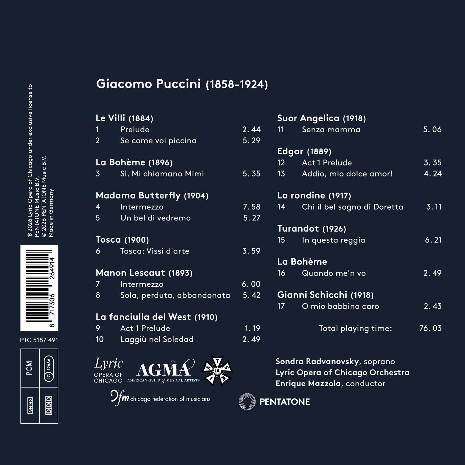 Giuseppe Puccini (1858-1924)

Le Villi (1884)
1. Prelude - 2:44
2. Se come voi piccina - 5:29

Suor Angelica (1918)
11. Senza mamma - 5:06

La Bohème (1896)
3. Si, Mi chiamano Mimi - 5:35
12. Act 1 Prelude - 3:35
13. Addio, mio dolce amor! - 4:24

Edgar (1889)
14. Chi il bel sogno di Doretta - 3:11

Madama Butterfly (1904)
4. Intermezzo - 7:58
5. Un bel di vedremo - 5:27

La rondine (1917)

Turandot (1926)
15. In questa reggia - 6:21

Tosca (1900)
6. Tosca: Vissi d'arte - 3:59

Manon Les