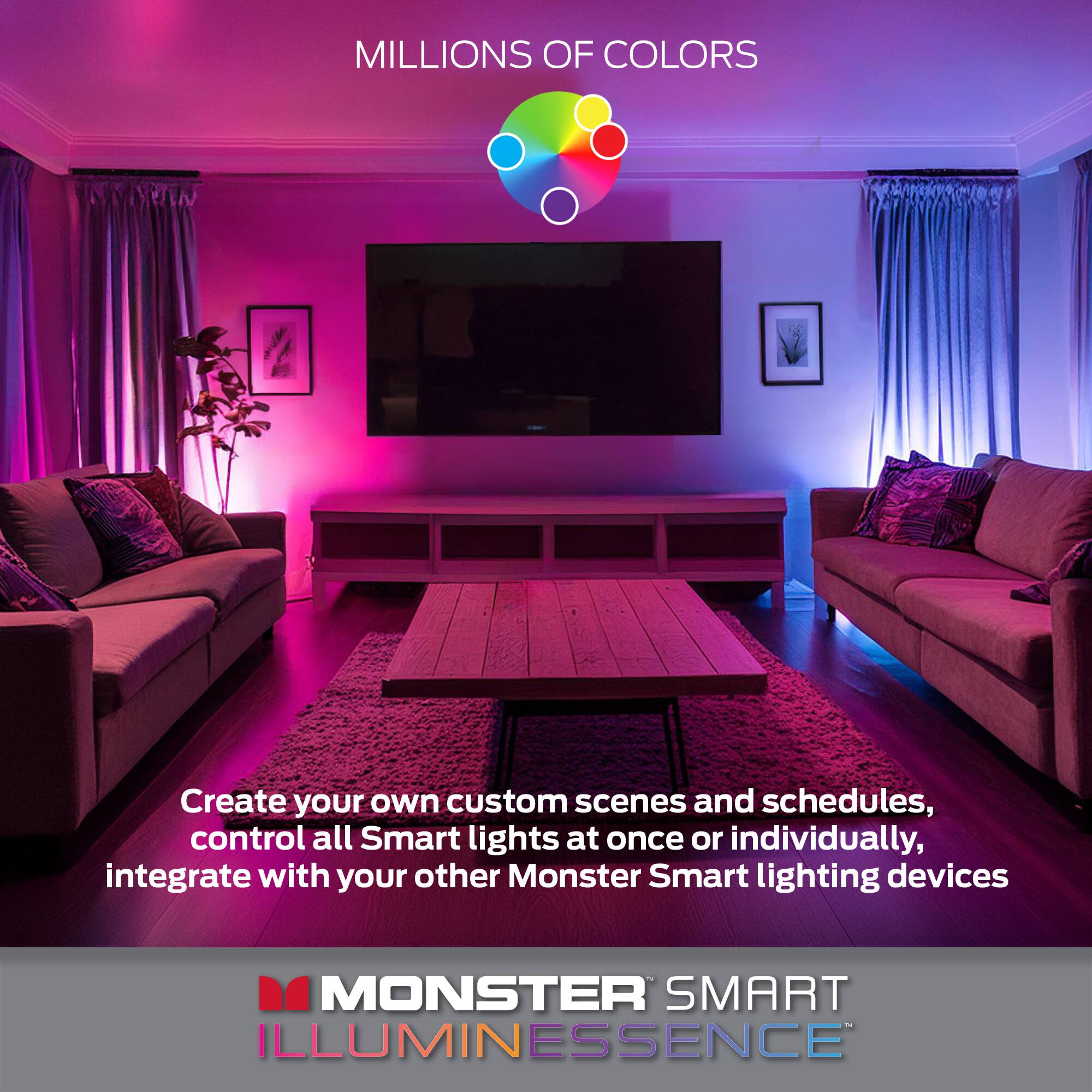 MILLIONS OF COLORS

Create your own custom scenes and schedules, control all Smart lights at once or individually, integrate with your other Monster Smart lighting devices

MONSTER SMART ILLUMINESSENCE