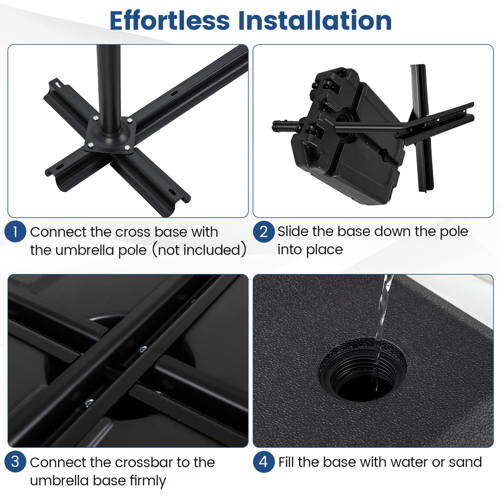 Effortless Installation

1. Connect the cross base with the umbrella pole (not included)
2. Slide the base down the pole into place
3. Connect the crossbar to the umbrella base firmly
4. Fill the base with water or sand