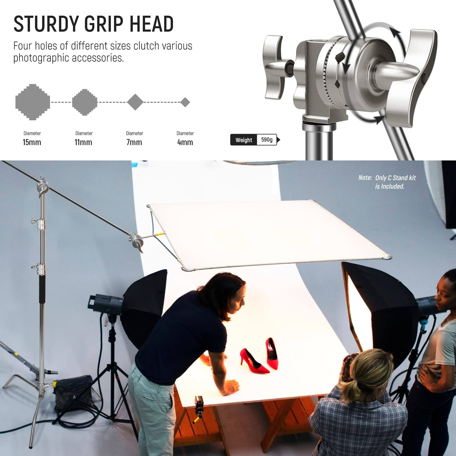 STURDY GRIP HEAD

Four holes of different sizes clutch various photographic accessories.

- Diameter 15mm
- Diameter 11mm
- Diameter 7mm
- Diameter 4mm

Weight: 590g

Note: Only C Stand kit is included.