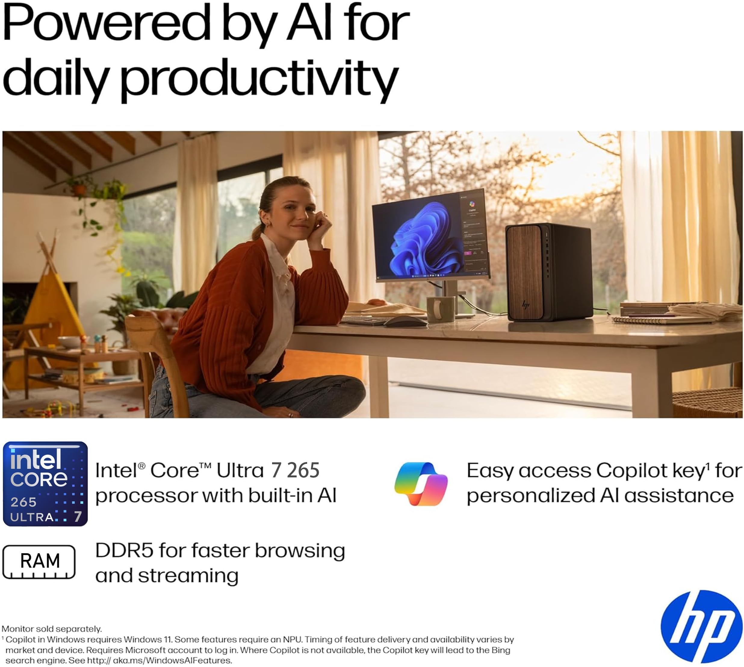 Powered by AI for daily productivity

Intel® Core™ Ultra 7 265 processor with built-in AI

DDR5 for faster browsing and streaming

Easy access Copilot key¹ for personalized AI assistance

Monitor sold separately. Copilot in Windows requires Windows 11. Some features require an NPU. Timing of feature delivery and availability varies by market and device. Requires Microsoft account to log in. Where Copilot is not available, the Copilot key will lead to the Bing search engine. See http://aka.ms/WindowsAlFeatures.

¹Copilot in Windows requires Windows 11. Some features require an NPU. Timing of feature delivery and availability varies by market and device. Requires Microsoft account to log in. Where Copilot is not available, the Copilot key will lead to the Bing search engine. See http://aka.ms/WindowsAlFeatures.