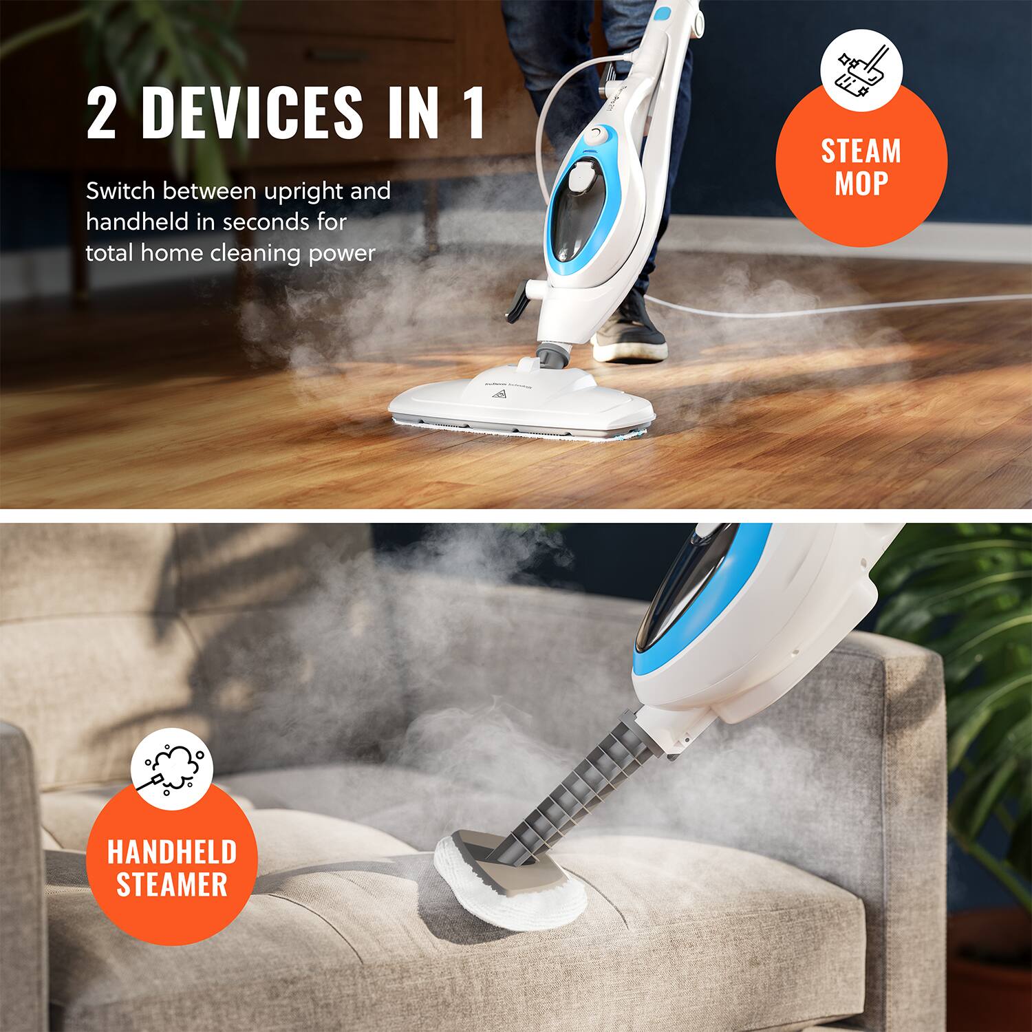 2 DEVICES IN 1
Switch between upright and handheld in seconds for total home cleaning power
STEAM MOP
HANDHELD STEAMER