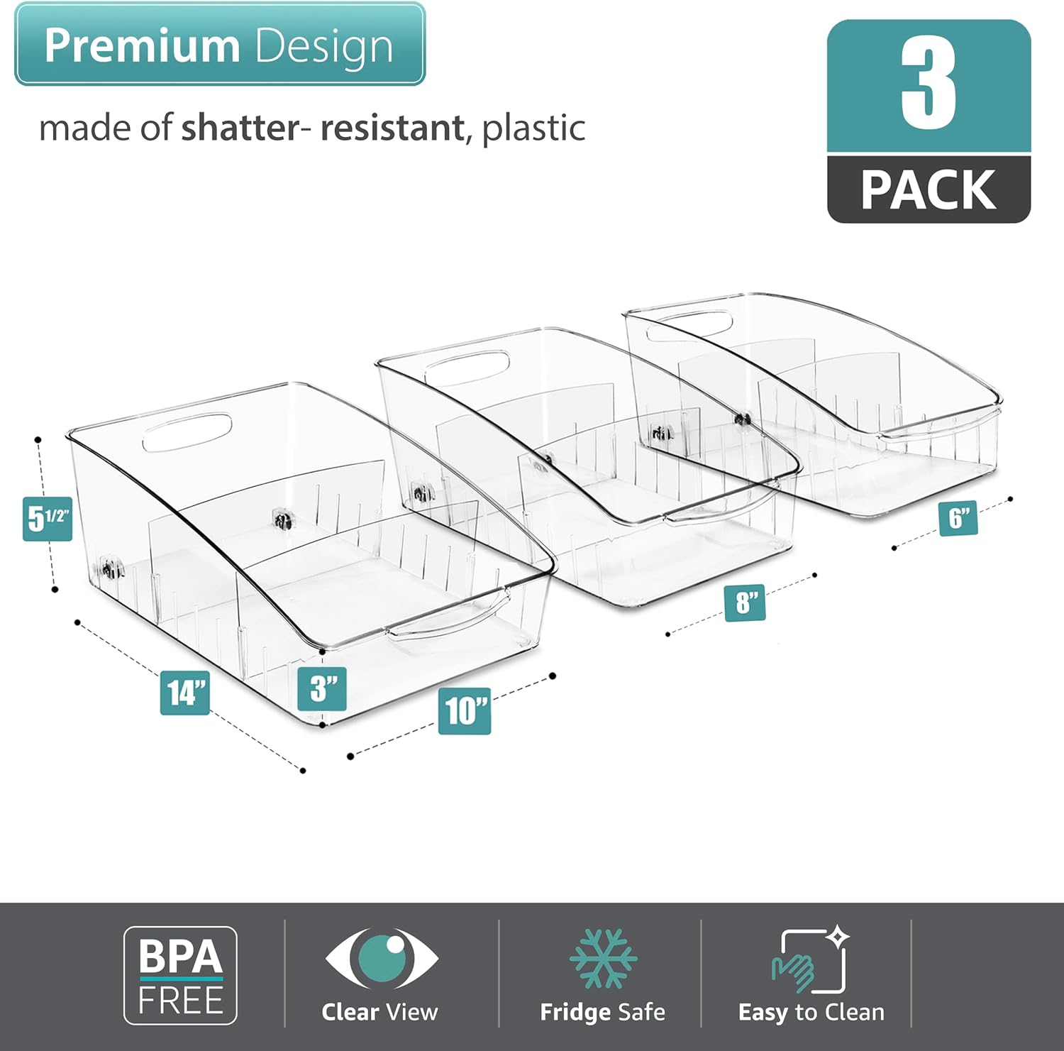 Premium Design made of shatter-resistant, plastic  
3 PACK  
5 1/2" 6" 8" 14" 3" 10"  
BPA FREE  
Clear View  
Fridge Safe  
Easy to Clean