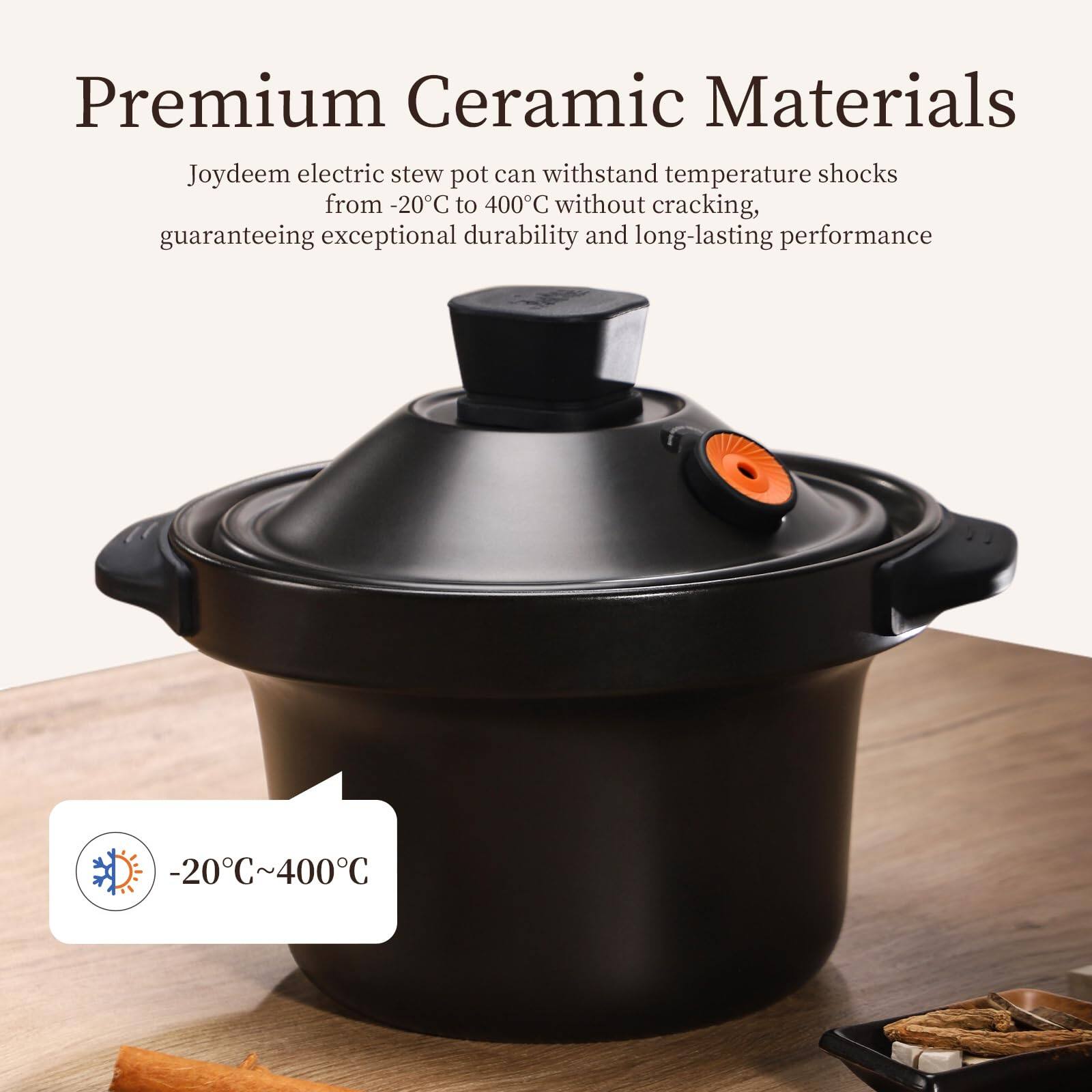 Premium Ceramic Materials  
Joydeem electric stew pot can withstand temperature shocks from -20°C to 400°C without cracking, guaranteeing exceptional durability and long-lasting performance  
-20°C~400°C