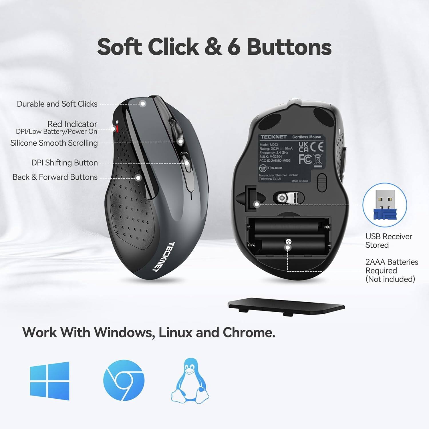 Soft Click & 6 Buttons

Durable and Soft Clicks
Red Indicator DPI/Low Battery/Power On
Silicone Smooth Scrolling
DPI Shifting Button
Back & Forward Buttons

TECKNET Cordless Mouse Model MOCO
UK CE Rating: DC3 10mA CA Frequency 24 GHz
BULK: MG2204
FCC-ID: 2AK8Q-M003
FC Manufacturer: Shonghen UniChain Technology Co. Ltd
Made in China

TECKNET
USB Receiver Stored
2AAA Batteries Required (Not included)

Work With Windows, Linux and Chrome.