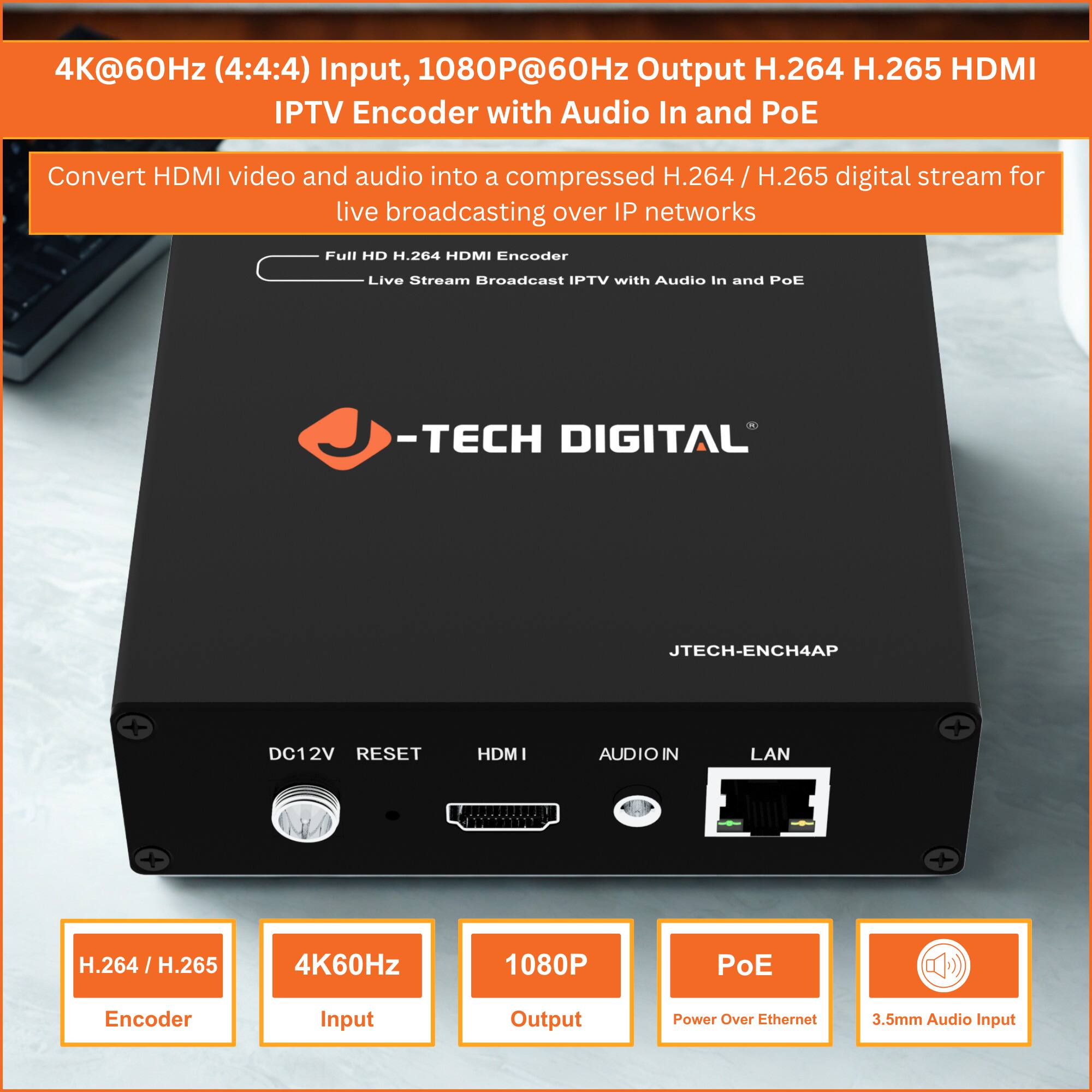 4K@60Hz (4:4:4) Input, 1080P@60Hz Output H.264 H.265 HDMI IPTV Encoder with Audio In and PoE

Convert HDMI video and audio into a compressed H.264 / H.265 digital stream for live broadcasting over IP networks

Full HD H.264 HDMI Encoder Live Stream Broadcast IPTV with Audio In and PoE

-TECH DIGITAL JTECH-ENCH4AP

DC12V RESET HDMI AUDIO IN LAN

H.264 / H.265 Encoder

4K60Hz Input

1080P Output

PoE Power Over Ethernet

3.5mm Audio Input