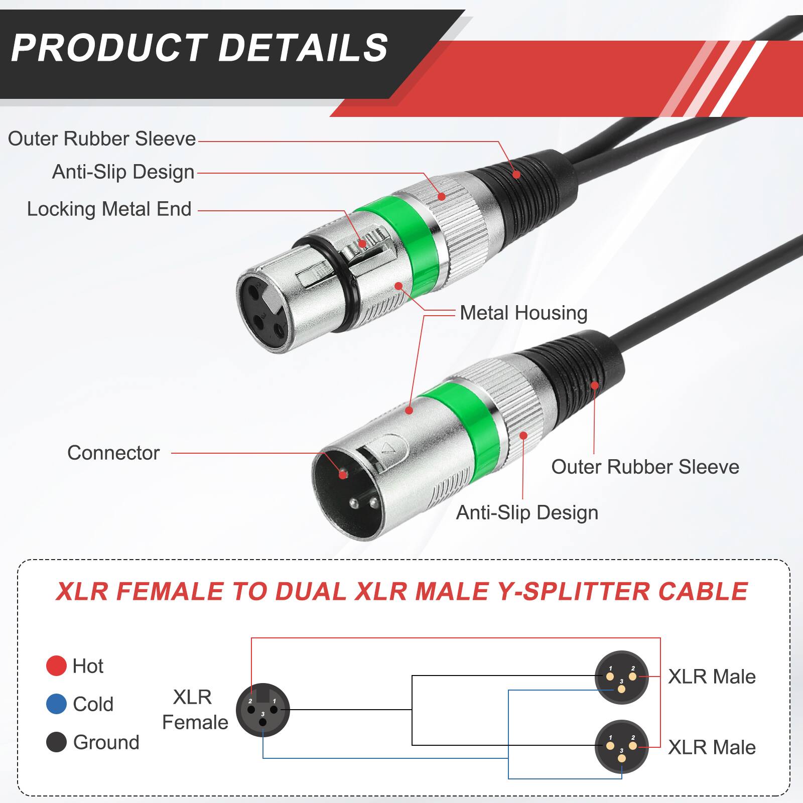 PRODUCT DETAILS

- Outer Rubber Sleeve
- Anti-Slip Design
- Locking Metal End
- Metal Housing
- Connector

XLR FEMALE TO DUAL XLR MALE Y-SPLITTER CABLE

- Hot
- Cold
- Ground

XLR Female
XLR Male
XLR Male