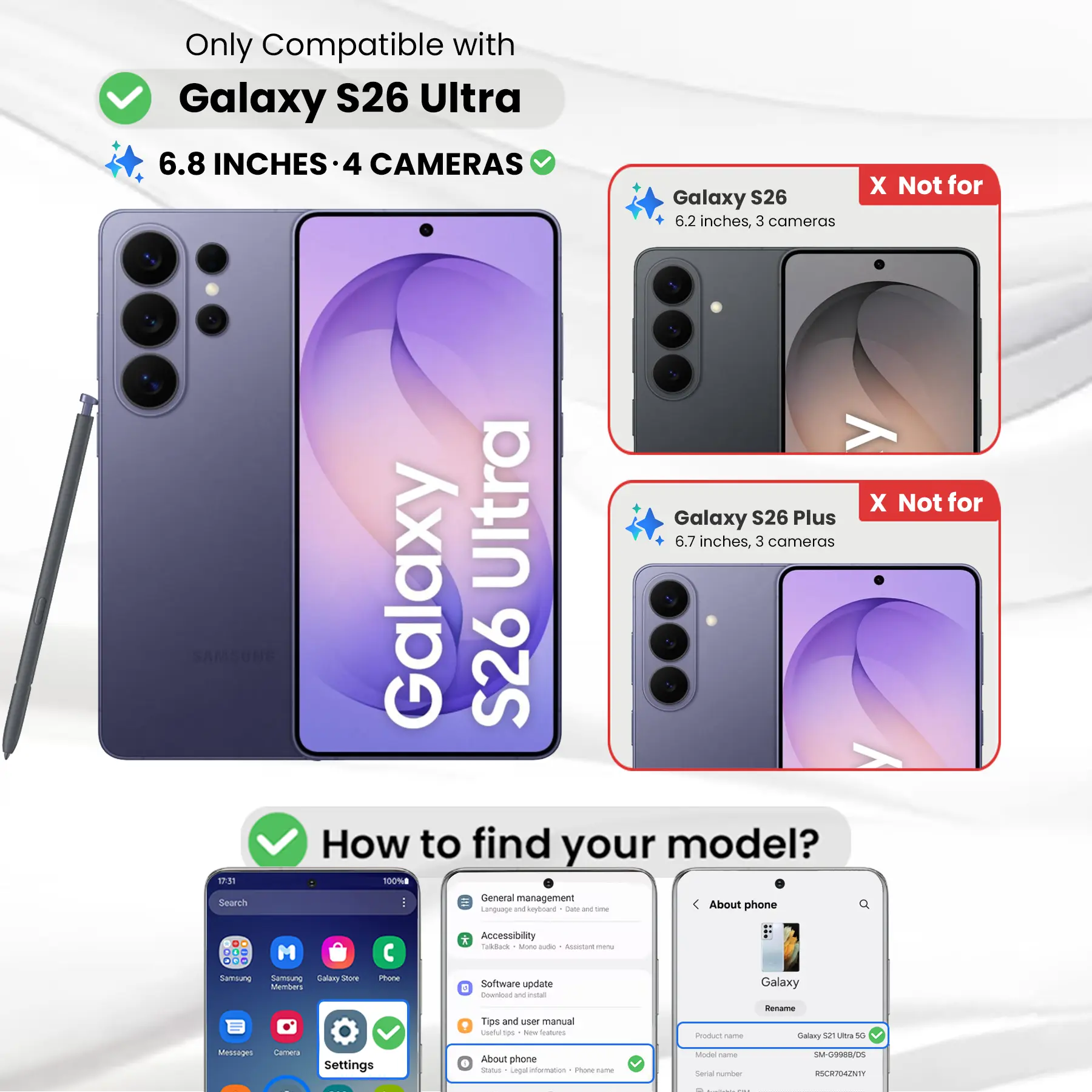 Only Compatible with Galaxy S26 Ultra  
6.8 INCHES - 4 CAMERAS  
X Not for Galaxy S26 6.2 inches, 3 cameras  
X Not for Galaxy S26 Plus 6.7 inches, 3 cameras  

How to find your model?  
1. Go to Settings  
2. Tap on "About phone"  
3. Check the "Product name" and "Model name"  

Product name: Galaxy S26 Ultra 5G  
Model name: SM-G9988/05  
Serial number: RSCR704ZNTY