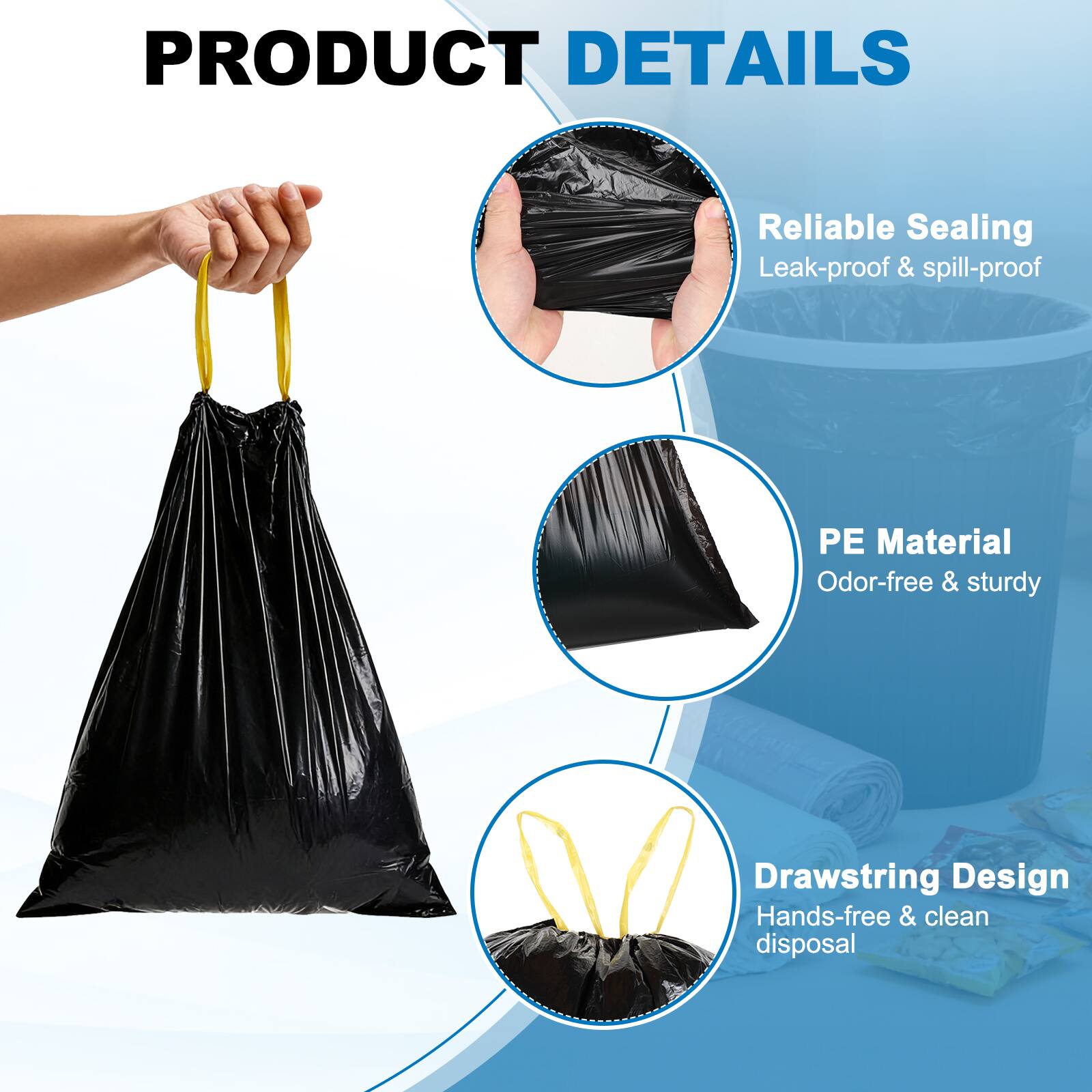 PRODUCT DETAILS

- Reliable Sealing
  - Leak-proof & spill-proof

- PE Material
  - Odor-free & sturdy

- Drawstring Design
  - Hands-free & clean disposal