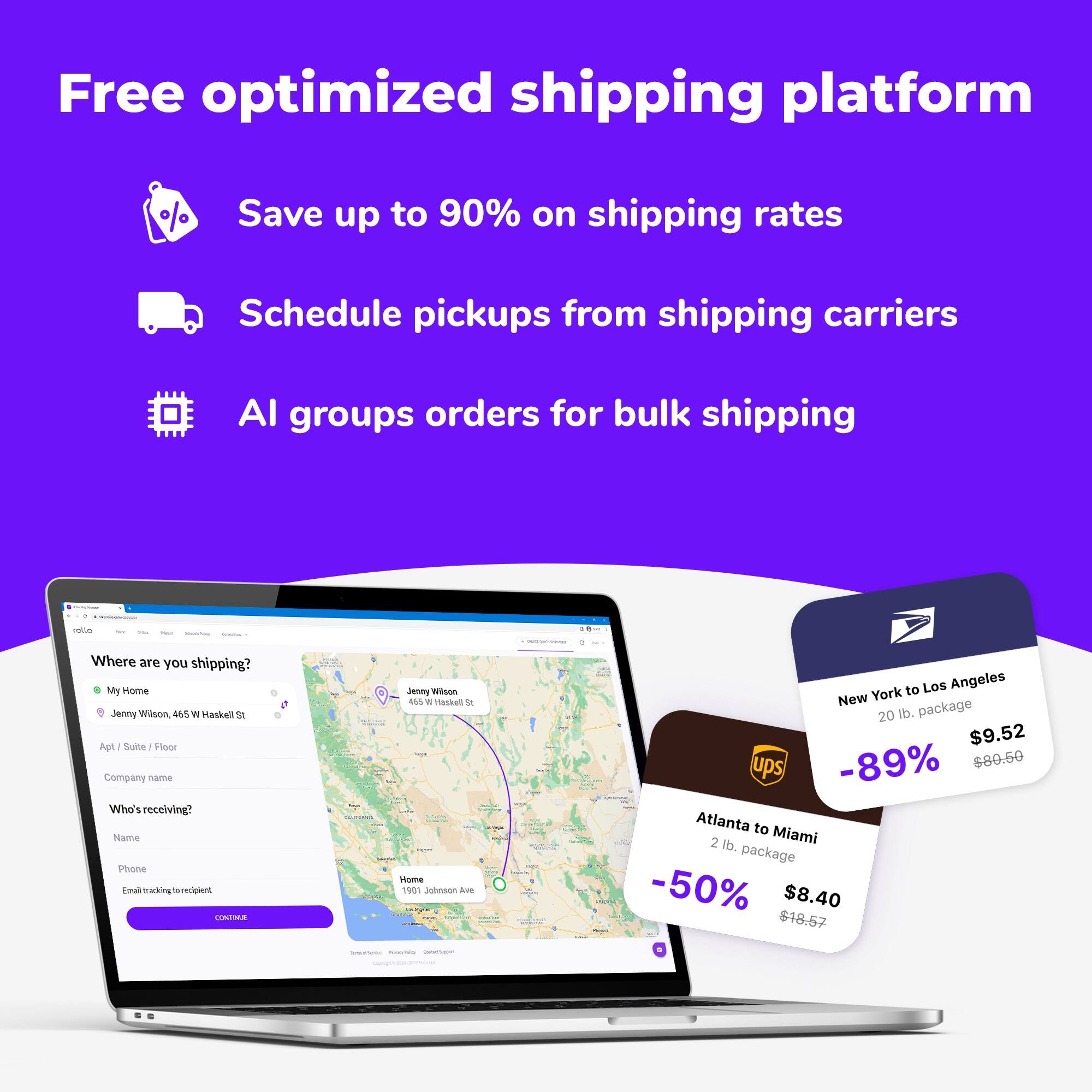 Free optimized shipping platform
Save up to 90% on shipping rates
Schedule pickups from shipping carriers
AI groups orders for bulk shipping

Where are you shipping?
My Home
Jenny Wilson
455 W Haskell St
Apt / Suite / Floor
Company name
Who's receiving?
Name
Phone
Email tracking to recipient
CONTINUE

Jenny Wilson
M5
Sadoun
1907 Johnson Ave

New York to Los Angeles
20 lb. package
$9.52
UPS
-89%
$80.50

Atlanta to Miami
2 lb. package
$8.40
-50%
$18.57