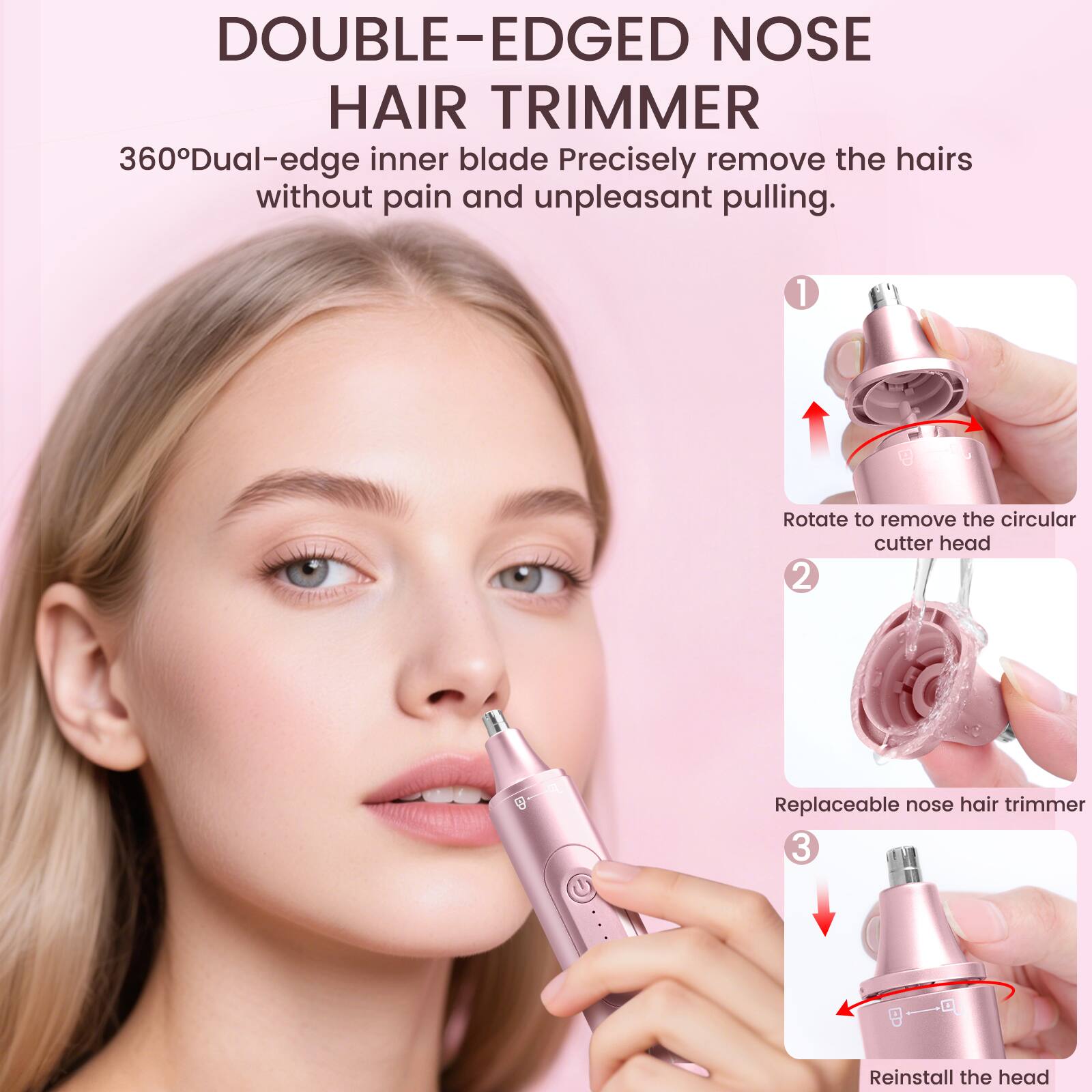DOUBLE-EDGED NOSE HAIR TRIMMER

360° Dual-edge inner blade
Precisely remove the hairs without pain and unpleasant pulling.

1. Rotate to remove the circular cutter head
2. Replaceable nose hair trimmer
3. Reinstall the head
