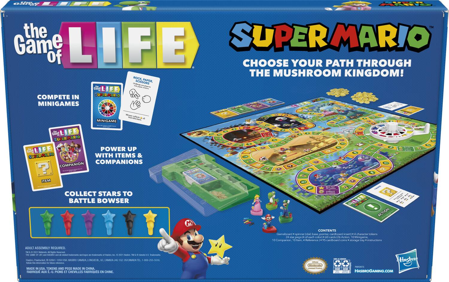 **The Game of Life**

**Super Mario**

**Choose Your Path Through the Mushroom Kingdom!**

- **Compete in Minigames**
  - Rock, Paper, Scissors
  - Collect coins

- **Power Up with Items & Companions**
  - Collect items and companions

- **Collect Stars to Battle Bowser**

**Contents:**
- Gameboard & spinner
- 4 character tokens
- 24 star pegs (6 of each color)
- 60 cards (26 Action, 10 Minigame, 10 Companion, 4 Reference)
- 95 cardboard coins
- Storage tray
- Instructions

**Adult Assembly Required.**

**Made in USA. Tokens and Pegs Made in China.**

**Official Nintendo Licensed Product.**

**Hasbro Gaming**

**Parental Advisory:**

**Nintendo.com**

**HasbroGaming.com**

**© 2021 Nintendo. © 2021 Hasbro. All Rights Reserved.**

**TM & © 2021 Nintendo. ™ & © 2021 Hasbro. ™ & © 2021 Hasbro. ™ & © 2021 Has